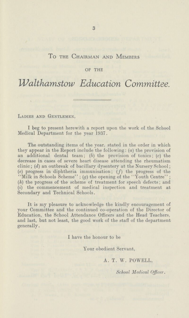 3 To the Chairman and Members of the Walthamstow Education Committee. Ladies and Gentlemen, I beg to present herewith a report upon the work of the School Medical Department for the year 1937. The outstanding items of the year, stated in the order in which they appear in the Report include the following: (a) the provision of an additional dental team; (b) the provision of tonics; (c) the decrease in cases of severe heart disease attending the rheumatism clinic; (d) an outbreak of bacillary dysentery at the Nursery School; (e) progress in diphtheria immunisation; (f) the progress of the Milk in Schools Scheme; (g) the opening of the Youth Centre; (h) the progress of the scheme of treatment for speech defects; and (i) the commencement of medical inspection and treatment at Secondary and Technical Schools. It is my pleasure to acknowledge the kindly encouragement of your Committee and the continued co-operation of the Director of Education, the School Attendance Officers and the Head Teachers, and last, but not least, the good work of the staff of the department generally. I have the honour to be Your obedient Servant, A. T. W. POWELL, School Medical Officer.