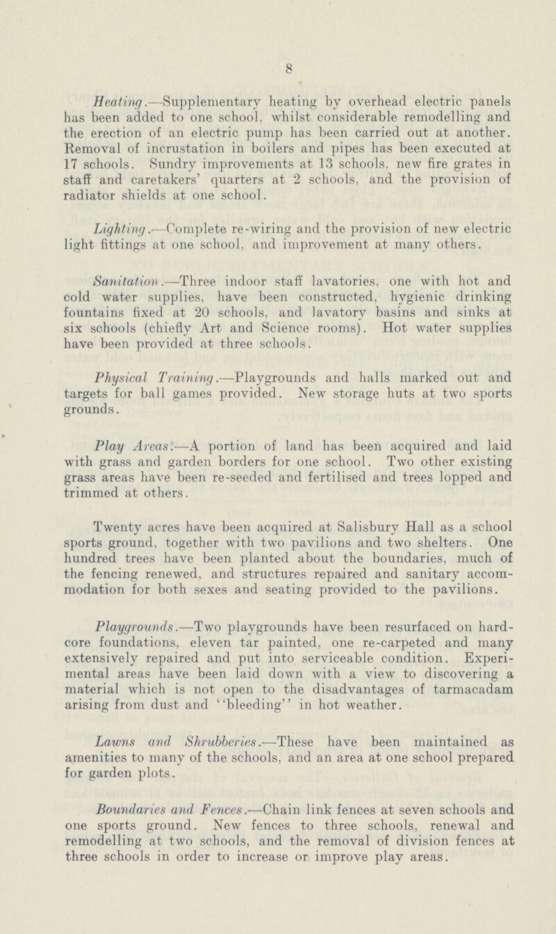 8 Heating.—Supplementary heating by overhead electric panels has been added to one school, whilst considerable remodelling and the erection of an electric pump has been carried out at another. Removal of incrustation in boilers and pipes has been executed at 17 schools. Sundry improvements at 13 schools, new fire grates in staff and caretakers' quarters at 2 schools, and the provision of radiator shields at one school. Lighting.—Complete re-wiring and the provision of new electric light fittings at one school, and improvement at many others. Sanitation.—Three, indoor staff lavatories, one with hot and cold water supplies, have been constructed, hygienic drinking fountains fixed at 20 schools, and lavatory basins and sinks at six schools (chiefly Art and Science rooms). Hot water supplies have been provided at three schools. Physical Training.—Playgrounds and halls marked out and targets for ball games provided. New storage huts at two sports grounds. Play Areas.—A portion of land has been acquired and laid with grass and garden borders for one school. Two other existing grass areas have been re-seeded and fertilised and trees lopped and trimmed at others. Twenty acres have been acquired at Salisbury Hall as a school sports ground, together with two pavilions and two shelters. One hundred trees have been planted about the boundaries, much of the fencing renewed, and structures repaired and sanitary accom modation for both sexes and seating provided to the pavilions. Playgrounds.—Two playgrounds have been resurfaced on hard core foundations, eleven tar painted, one re-carpeted and many extensively repaired and put into serviceable condition. Experi mental areas have been laid down with a view to discovering a material which is not open to the disadvantages of tarmacadam arising from dust and bleeding in hot weather. Lawns and Shrubberies.—These have been maintained as amenities to many of the schools, and an area at one school prepared for garden plots. Boundaries and Fences.—Chain link fences at seven schools and one sports ground. New fences to three schools, renewal and remodelling at two schools, and the removal of division fences at three schools in order to increase or improve play areas.