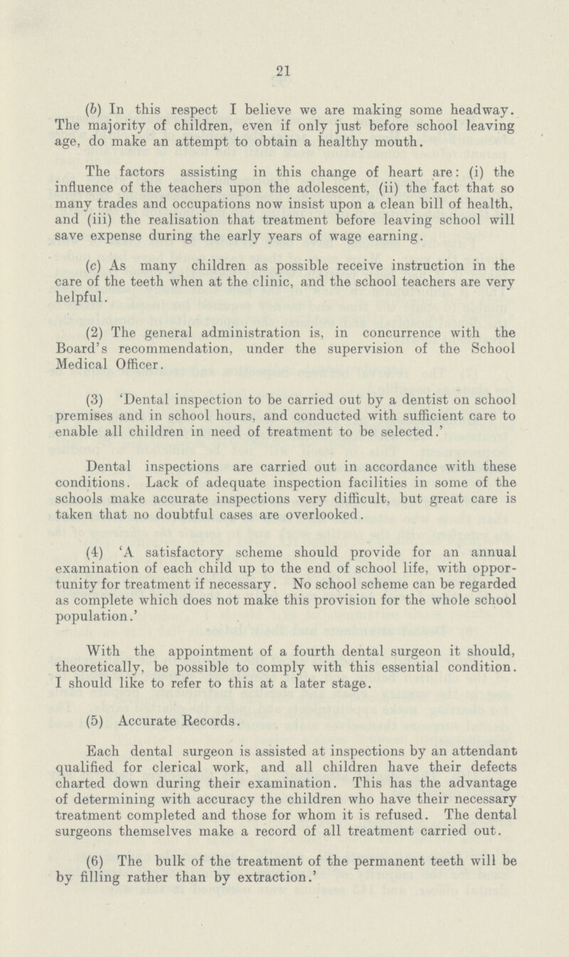 21 (b) In this respect I believe we are making some headway. The majority of children, even if only just before school leaving age, do make an attempt to obtain a healthy mouth. The factors assisting in this change of heart are: (i) the influence of the teachers upon the adolescent, (ii) the fact that so many trades and occupations now insist upon a clean bill of health, and (iii) the realisation that treatment before leaving school will save expense during the early years of wage earning. (c) As many children as possible receive instruction in the care of the teeth when at the clinic, and the school teachers are very helpful. (2) The general administration is, in concurrence with the Board's recommendation, under the supervision of the School Medical Officer. (3) 'Dental inspection to be carried out by a dentist on school premises and in school hours, and conducted with sufficient care to enable all children in need of treatment to be selected.' Dental inspections are carried out in accordance with these conditions. Lack of adequate inspection facilities in some of the schools make accurate inspections very difficult, but great care is taken that no doubtful cases are overlooked. (4) 'A satisfactory scheme should provide for an annual examination of each child up to the end of school life, with oppor tunity for treatment if necessary. No school scheme can be regarded as complete which does not make this provision for the whole school population.' With the appointment of a fourth dental surgeon it should, theoretically, be possible to comply with this essential condition. I should like to refer to this at a later stage. (5) Accurate Records. Each dental surgeon is assisted at inspections by an attendant qualified for clerical work, and all children have their defects charted down during their examination. This has the advantage of determining with accuracy the children who have their necessary treatment completed and those for whom it is refused. The dental surgeons themselves make a record of all treatment carried out. (6) The bulk of the treatment of the permanent teeth will be by filling rather than by extraction.'