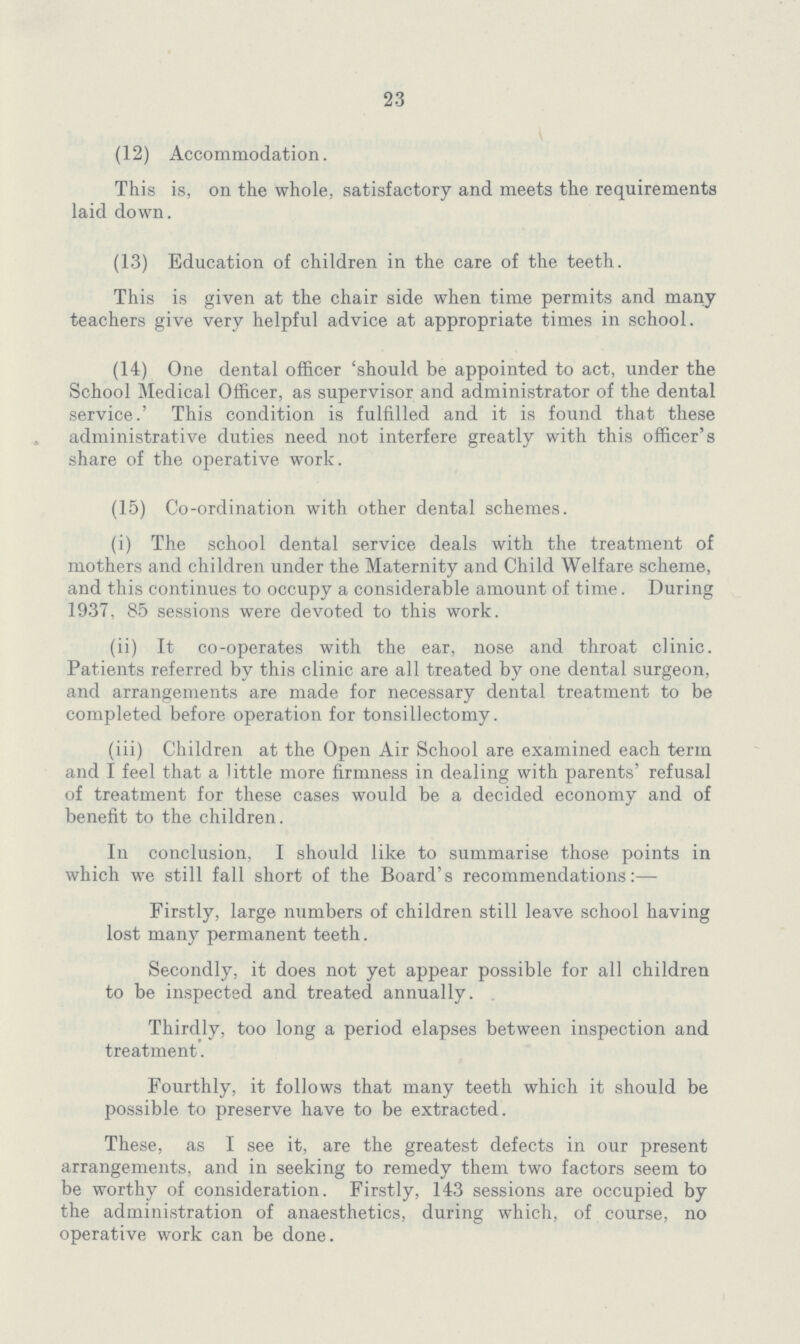 23 (12) Accommodation. This is, on the whole, satisfactory and meets the requirements laid down. (13) Education of children in the care of the teeth. This is given at the chair side when time permits and many teachers give very helpful advice at appropriate times in school. (14) One dental officer 'should be appointed to act, under the School Medical Officer, as supervisor and administrator of the dental service.' This condition is fulfilled and it is found that these administrative duties need not interfere greatly with this officer's share of the operative work. (15) Co-ordination with other dental schemes. (i) The school dental service deals with the treatment of mothers and children under the Maternity and Child Welfare scheme, and this continues to occupy a considerable amount of time. During 1937, 85 sessions were devoted to this work. (ii) It co-operates with the ear, nose and throat clinic. Patients referred by this clinic are all treated by one dental surgeon, and arrangements are made for necessary dental treatment to be completed before operation for tonsillectomy. (iii) Children at the Open Air School are examined each term and I feel that a little more firmness in dealing with parents' refusal of treatment for these cases would be a decided economy and of benefit to the children. In conclusion. I should like to summarise those points in which we still fall short of the Board's recommendations:— Firstly, large numbers of children still leave school having lost many permanent teeth. Secondly, it does not yet appear possible for all children to be inspected and treated annually. Thirdly, too long a period elapses between inspection and treatment. Fourthly, it follows that many teeth which it should be possible to preserve have to be extracted. These, as I see it, are the greatest defects in our present arrangements, and in seeking to remedy them two factors seem to be worthy of consideration. Firstly, 143 sessions are occupied by the administration of anaesthetics, during which, of course, no operative work can be done.