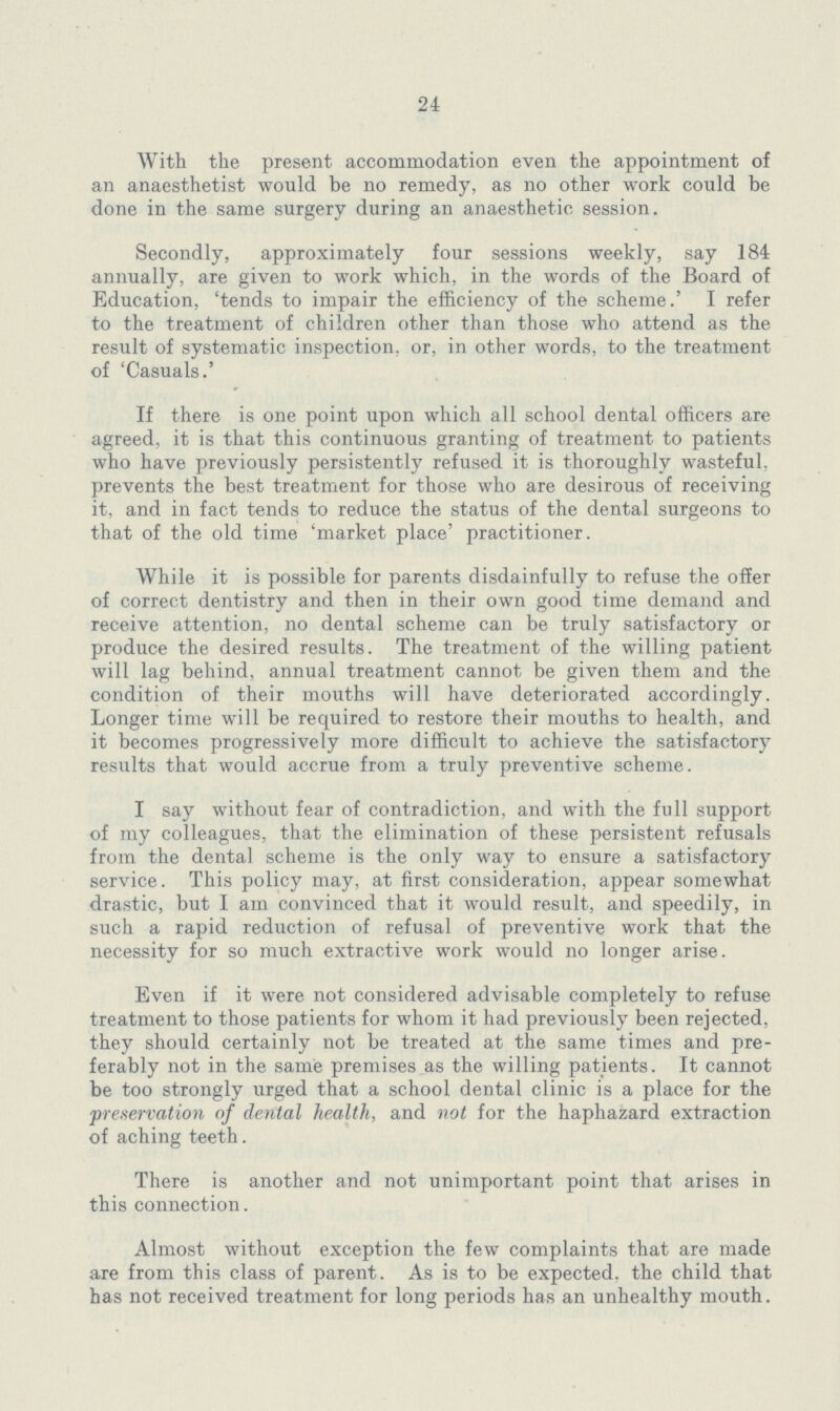 24 With the present accommodation even the appointment of an anaesthetist would be no remedy, as no other work could be done in the same surgery during an anaesthetic session. Secondly, approximately four sessions weekly, say 184 annually, are given to work which, in the words of the Board of Education, 'tends to impair the efficiency of the scheme.' I refer to the treatment of children other than those who attend as the result of systematic inspection, or, in other words, to the treatment of 'Casuals.' If there is one point upon which all school dental officers are agreed, it is that this continuous granting of treatment to patients who have previously persistently refused it is thoroughly wasteful, prevents the best treatment for those who are desirous of receiving it, and in fact tends to reduce the status of the dental surgeons to that of the old time 'market place' practitioner. While it is possible for parents disdainfully to refuse the offer of correct dentistry and then in their own good time demand and receive attention, no dental scheme can be truly satisfactory or produce the desired results. The treatment of the willing patient will lag behind, annual treatment cannot be given them and the condition of their mouths will have deteriorated accordingly. Longer time will be required to restore their mouths to health, and it becomes progressively more difficult to achieve the satisfactory results that would accrue from a truly preventive scheme. I say without fear of contradiction, and with the full support of my colleagues, that the elimination of these persistent refusals from the dental scheme is the only way to ensure a satisfactory service. This policy may, at first consideration, appear somewhat drastic, but I am convinced that it would result, and speedily, in such a rapid reduction of refusal of preventive work that the necessity for so much extractive work would no longer arise. Even if it were not considered advisable completely to refuse treatment to those patients for whom it had previously been rejected, they should certainly not be treated at the same times and pre ferably not in the same premises as the willing patients. It cannot be too strongly urged that a school dental clinic is a place for the preservation of dental health, and not for the haphazard extraction of aching teeth. There is another and not unimportant point that arises in this connection. Almost without exception the few complaints that are made are from this class of parent. As is to be expected, the child that has not received treatment for long periods has an unhealthy mouth.