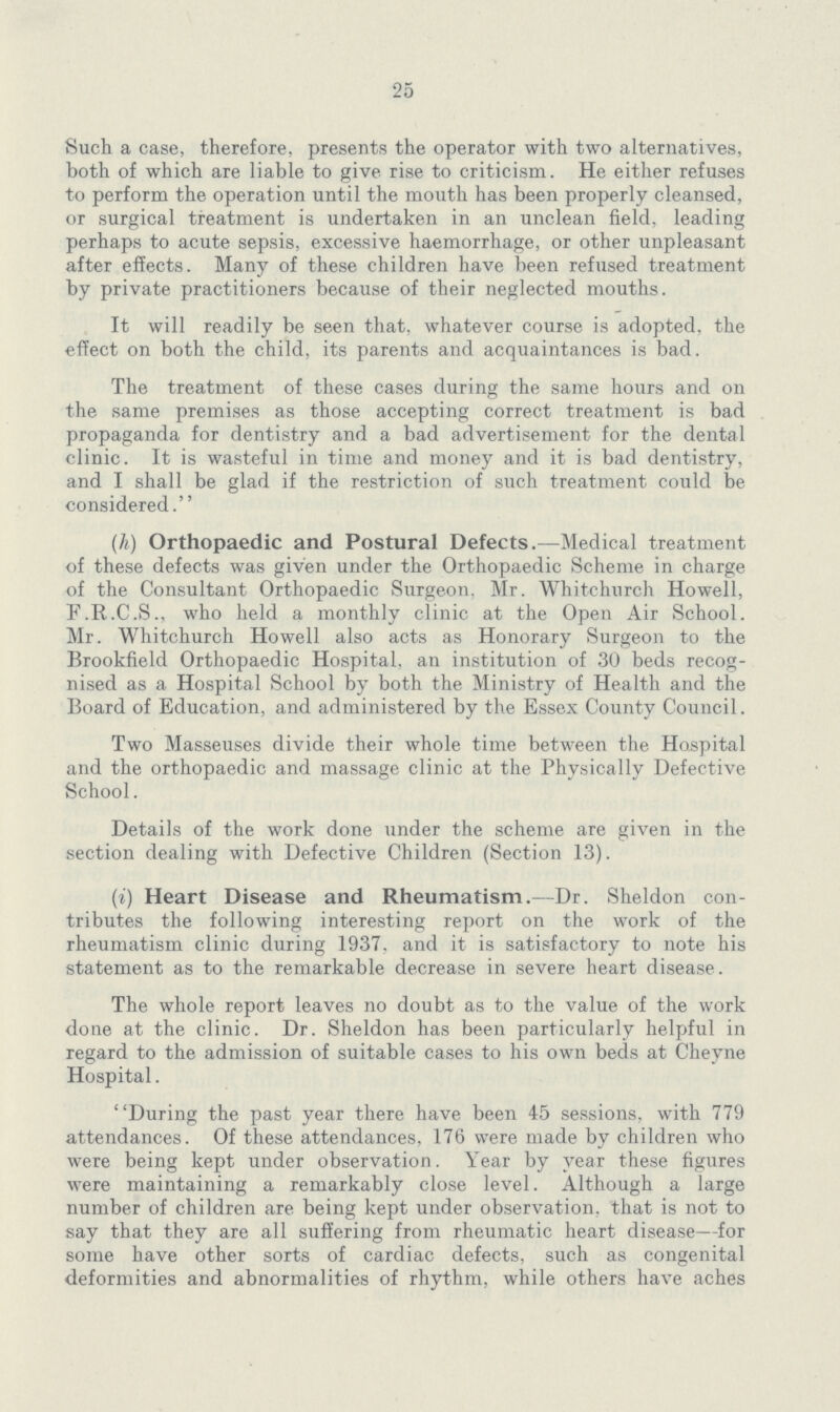 25 Such a case, therefore, presents the operator with two alternatives, both of which are liable to give rise to criticism. He either refuses to perform the operation until the mouth has been properly cleansed, or surgical treatment is undertaken in an unclean field, leading perhaps to acute sepsis, excessive haemorrhage, or other unpleasant after effects. Many of these children have been refused treatment by private practitioners because of their neglected mouths. It will readily be seen that, whatever course is adopted, the effect on both the child, its parents and acquaintances is bad. The treatment of these cases during the same hours and on the same premises as those accepting correct treatment is bad propaganda for dentistry and a bad advertisement for the dental clinic. It is wasteful in time and money and it is bad dentistry, and I shall be glad if the restriction of such treatment could be considered. (h) Orthopaedic and Postural Defects.—Medical treatment of these defects was given under the Orthopaedic Scheme in charge of the Consultant Orthopaedic Surgeon, Mr. Whitchurch Howell, F.R.C.S., who held a monthly clinic at the Open Air School. Mr. Whitchurch Howell also acts as Honorary Surgeon to the Brookfield Orthopaedic Hospital, an institution of 30 beds recog nised as a Hospital School by both the Ministry of Health and the Board of Education, and administered by the Essex County Council. Two Masseuses divide their whole time between the Hospital and the orthopaedic and massage clinic at the Physically Defective School. Details of the work done under the scheme are given in the section dealing with Defective Children (Section 13). (i) Heart Disease and Rheumatism.—Dr. Sheldon con tributes the following interesting report on the work of the rheumatism clinic during 1937, and it is satisfactory to note his statement as to the remarkable decrease in severe heart disease. The whole report leaves no doubt as to the value of the work done at the clinic. Dr. Sheldon has been particularly helpful in regard to the admission of suitable cases to his own beds at Cheyne Hospital. During the past year there have been 45 sessions, with 779 attendances. Of these attendances, 176 were made by children who were being kept under observation. Year by year these figures were maintaining a remarkably close level. Although a large number of children are being kept under observation, that is not to say that they are all suffering from rheumatic heart disease—for some have other sorts of cardiac defects, such as congenital deformities and abnormalities of rhythm, while others have aches