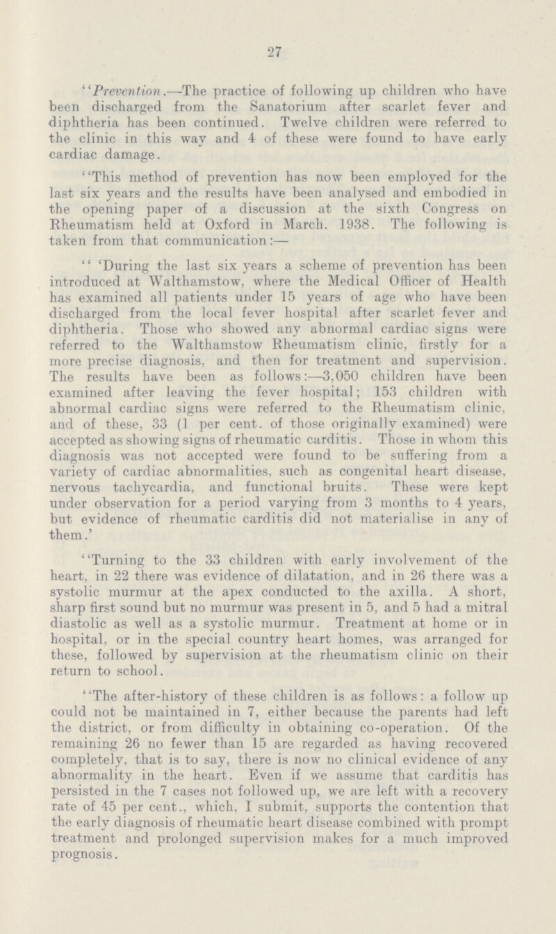 27 Prevention.—The practice of following up children who have been discharged from the Sanatorium after scarlet fever and diphtheria has been continued. Twelve children were referred to the clinic in this way and 4 of these were found to have early cardiac damage. This method of prevention has now been employed for the last six years and the results have been analysed and embodied in the opening paper of a discussion at the sixth Congress on Rheumatism held at Oxford in March, 1938. The following is taken from that communication:— 'During the last six years a scheme of prevention has been introduced at Walthamstow, where the Medical Officer of Health has examined all patients under 15 years of age who have been discharged from the local fever hospital after scarlet fever and diphtheria. Those who showed any abnormal cardiac signs were referred to the Walthamstow Rheumatism clinic, firstly for a more precise diagnosis, and then for treatment and supervision. The results have been as follows:—3,050 children have been examined after leaving the fever hospital; 153 children with abnormal cardiac signs were referred to the Rheumatism clinic, and of these, 33 (1 per cent, of those originally examined) were accepted as showing signs of rheumatic carditis. Those in whom this diagnosis was not accepted were found to be suffering from a variety of cardiac abnormalities, such as congenital heart disease, nervous tachycardia, and functional bruits. These were kept under observation for a period varying from 3 months to 4 years, but evidence of rheumatic carditis did not materialise in any of them.' Turning to the 33 children with early involvement of the heart, in 22 there was evidence of dilatation, and in 26 there was a systolic murmur at the apex conducted to the axilla. A short, sharp first sound but no murmur was present in 5, and 5 had a mitral diastolic as well as a systolic murmur. Treatment at home or in hospital, or in the special country heart homes, was arranged for these, followed by supervision at the rheumatism clinic on their return to school. The after-history of these children is as follows: a follow up could not be maintained in 7, either because the parents had left the district, or from difficulty in obtaining co-operation. Of the remaining 26 no fewer than 15 are regarded as having recovered completely, that is to say, there is now no clinical evidence of any abnormality in the heart. Even if we assume that carditis has persisted in the 7 cases not followed up, we are left with a recovery rate of 45 per cent., which, I submit, supports the contention that the early diagnosis of rheumatic heart disease combined with prompt treatment and prolonged supervision makes for a much improved prognosis.