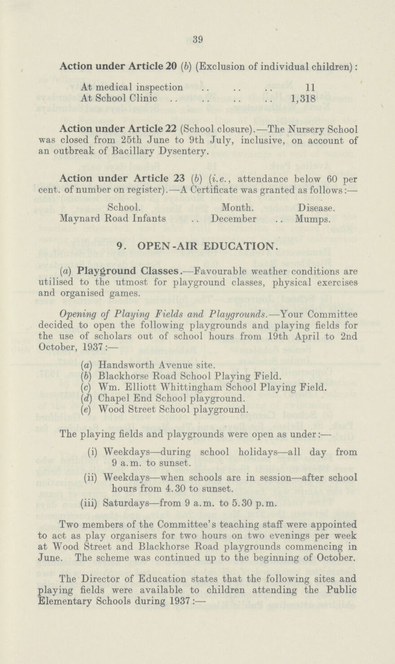 39 Action under Article 20 (6) (Exclusion of individual children): At medical inspection 11 At School Clinic 1,318 Action under Article 22 (School closure).—The Nursery School was closed from 25th June to 9th July, inclusive, on account of an outbreak of Bacillary Dysentery. Action under Article 23 (b) (i.e., attendance below 60 per cent, of number on register).—A Certificate was granted as follows:— School. Month. Disease. Maynard Road Infants December Mumps. 9. OPEN-AIR EDUCATION. (a) Playground Classes.—Favourable weather conditions are utilised to the utmost for playground classes, physical exercises and organised games. Opening of Playing Fields and Playgrounds.—Your Committee decided to open the following playgrounds and playing fields for the use of scholars out of school hours from 19th April to 2nd October, 1937 (a) Handsworth Avenue site. (b) Blackhorse Road School Playing Field. (c) Wm. Elliott Whittingham School Playing Field. (d) Chapel End School playground. (e) Wood Street School playground. The playing fields and playgrounds were open as under:— (i) Weekdays—during school holidays—all day from 9 a.m. to sunset. (ii) Weekdays—when schools are in session—after school hours from 4.30 to sunset. (iii) Saturdays—from 9 a.m. to 5.30 p.m. Two members of the Committee's teaching staff were appointed to act as play organisers for two hours on two evenings per week at Wood Street and Blackhorse Road playgrounds commencing in June. The scheme was continued up to the beginning of October. The Director of Education states that the following sites and playing fields were available to children attending the Public Elementary Schools during 1937:—