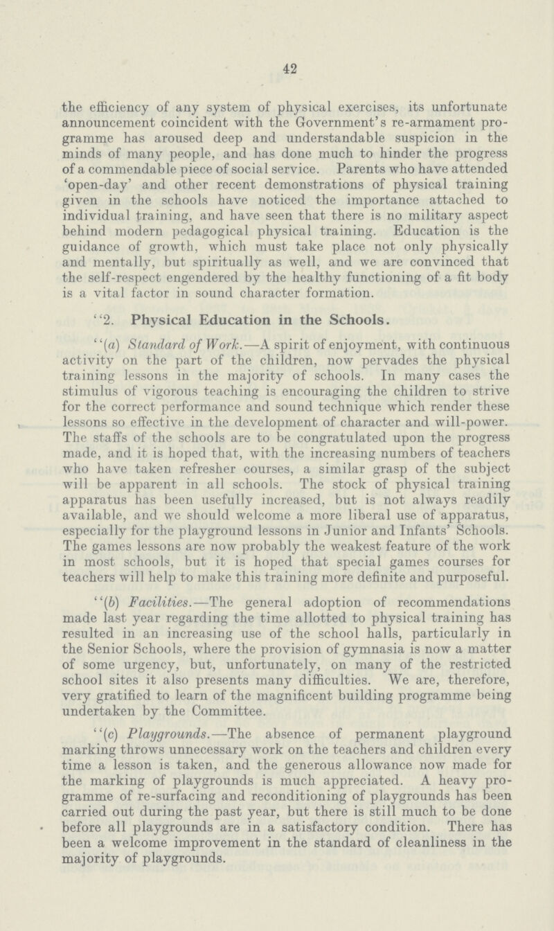 42 the efficiency of any system of physical exercises, its unfortunate announcement coincident with the Government's re-armament pro gramme has aroused deep and understandable suspicion in the minds of many people, and has done much to hinder the progress of a commendable piece of social service. Parents who have attended 'open-day' and other recent demonstrations of physical training given in the schools have noticed the importance attached to individual training, and have seen that there is no military aspect behind modern pedagogical physical training. Education is the guidance of growth, which must take place not only physically and mentally, but spiritually as well, and we are convinced that the self-respect engendered by the healthy functioning of a fit body is a vital factor in sound character formation. 2. Physical Education in the Schools. (a) Standard of Work.—A spirit of enjoyment, with continuous activity on the part of the children, now pervades the physical training lessons in the majority of schools. In many cases the stimulus of vigorous teaching is encouraging the children to strive for the correct performance and sound technique which render these lessons so effective in the development of character and will-power. The staffs of the schools are to be congratulated upon the progress made, and it is hoped that, with the increasing numbers of teachers who have taken refresher courses, a similar grasp of the subject will be apparent in all schools. The stock of physical training apparatus has been usefully increased, but is not always readily available, and we should welcome a more liberal use of apparatus, especially for the playground lessons in Junior and Infants' Schools. The games lessons are now probably the weakest feature of the work in most schools, but it is hoped that special games courses for teachers will help to make this training more definite and purposeful. (b) Facilities.—The general adoption of recommendations made last year regarding the time allotted to physical training has resulted in an increasing use of the school halls, particularly in the Senior Schools, where the provision of gymnasia is now a matter of some urgency, but, unfortunately, on many of the restricted school sites it also presents many difficulties. We are, therefore, very gratified to learn of the magnificent building programme being undertaken by the Committee. (c) Playgrounds.—The absence of permanent playground marking throws unnecessary work on the teachers and children every time a lesson is taken, and the generous allowance now made for the marking of playgrounds is much appreciated. A heavy pro gramme of re-surfacing and reconditioning of playgrounds has been carried out during the past year, but there is still much to be done before all playgrounds are in a satisfactory condition. There has been a welcome improvement in the standard of cleanliness in the majority of playgrounds.