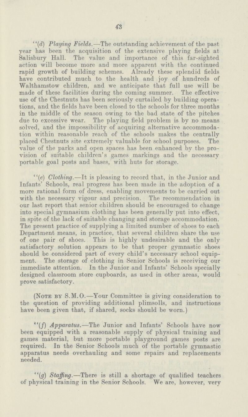 43 (d) Playing Fields.—The outstanding achievement of the past year has been the acquisition of the extensive playing fields at Salisbury Hall. The value and importance of this far-sighted action will become more and more apparent with the continued rapid growth of building schemes. Already these splendid fields have contributed much to the health and joy of hundreds of Walthamstow children, and we anticipate that full use will be made of these facilities during the coming summer. The effective use of the Chestnuts has been seriously curtailed by building opera tions, and the fields have been closed to the schools for three months in the middle of the season owing to the bad state of the pitches due to excessive wear. The playing field problem is by no means solved, and the impossibility of acquiring alternative accommoda tion within reasonable reach of the schools makes the centrally placed Chestnuts site extremely valuable for school purposes. The value of the parks and open spaces has been enhanced by the pro vision of suitable children's games markings and the necessary portable goal posts and bases, with huts for storage. (e) Clothing.—It is pleasing to record that, in the Junior and Infants' Schools, real progress has been made in the adoption of a more rational form of dress, enabling movements to be carried out with the necessary vigour and precision. The recommendation in our last report that senior children should be encouraged to change into special gymnasium clothing has been generally put into effect, in spite of the lack of suitable changing and storage accommodation. The present practice of supplying a limited number of shoes to each Department means, in practice, that several children share the use of one pair of shoes. This is highly undesirable and the only satisfactory solution appears to be that proper gymnastic shoes should be considered part of every child's necessary school equip ment. The storage of clothing in Senior Schools is receiving our immediate attention. In the Junior and Infants' Schools specially designed classroom store cupboards, as used in other areas, would prove satisfactory. (Note by S.M.O.—Your Committee is giving consideration to the question of providing additional plimsolls, and instructions have been given that, if shared, socks should be worn.) (f) Apparatus.—The Junior and Infants' Schools have now been equipped with a reasonable supply of physical training and games material, but more portable playground games posts are required. In the Senior Schools much of the portable gymnastic apparatus needs overhauling and some repairs and replacements needed. (g) Staffing.—There is still a shortage of qualified teachers of physical training in the Senior Schools. We are, however, very