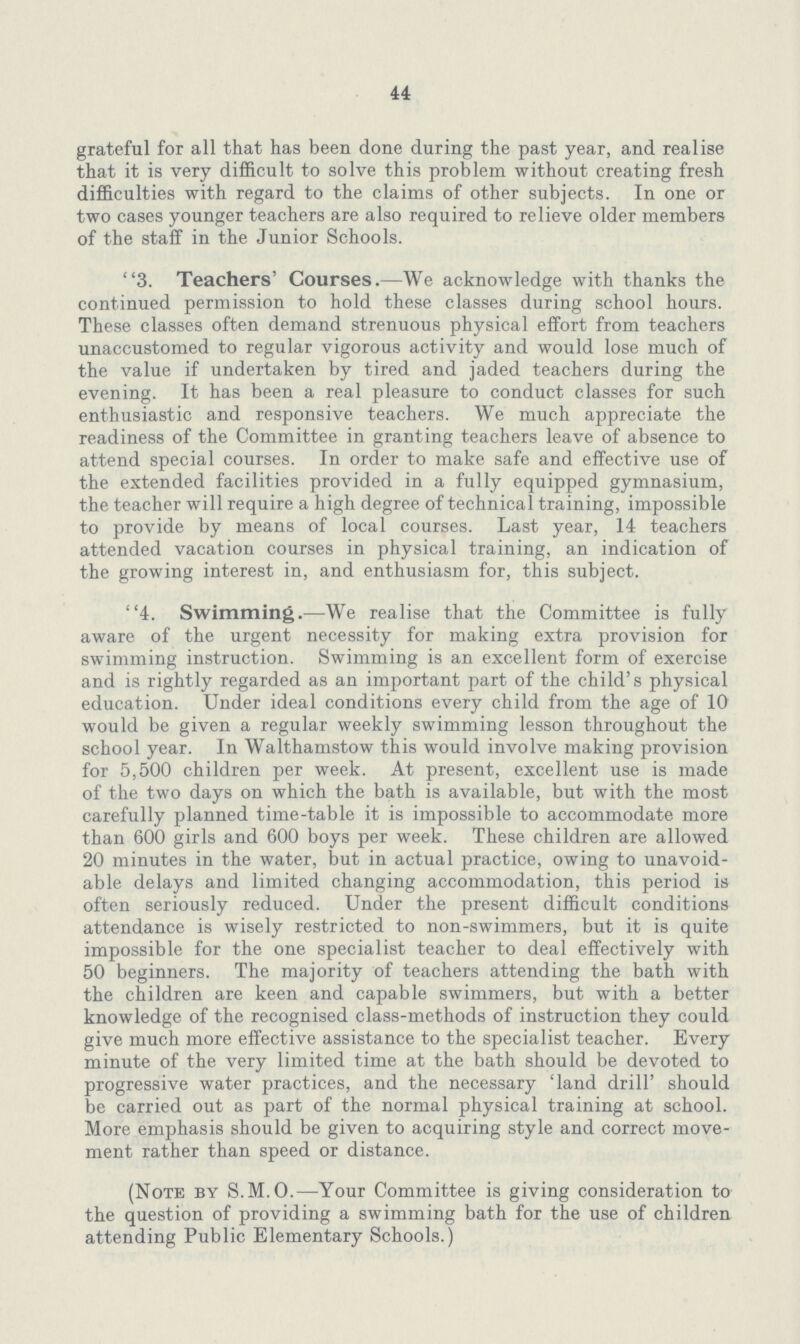 44 grateful for all that has been done during the past year, and realise that it is very difficult to solve this problem without creating fresh difficulties with regard to the claims of other subjects. In one or two cases younger teachers are also required to relieve older members of the staff in the Junior Schools. 3. Teachers' Courses.—We acknowledge with thanks the continued permission to hold these classes during school hours. These classes often demand strenuous physical effort from teachers unaccustomed to regular vigorous activity and would lose much of the value if undertaken by tired and jaded teachers during the evening. It has been a real pleasure to conduct classes for such enthusiastic and responsive teachers. We much appreciate the readiness of the Committee in granting teachers leave of absence to attend special courses. In order to make safe and effective use of the extended facilities provided in a fully equipped gymnasium, the teacher will require a high degree of technical training, impossible to provide by means of local courses. Last year, 14 teachers attended vacation courses in physical training, an indication of the growing interest in, and enthusiasm for, this subject. 4. Swimming.—We realise that the Committee is fully aware of the urgent necessity for making extra provision for swimming instruction. Swimming is an excellent form of exercise and is rightly regarded as an important part of the child's physical education. Under ideal conditions every child from the age of 10 would be given a regular weekly swimming lesson throughout the school year. In Walthamstow this would involve making provision for 5,500 children per week. At present, excellent use is made of the two days on which the bath is available, but with the most carefully planned time-table it is impossible to accommodate more than 600 girls and 600 boys per week. These children are allowed 20 minutes in the water, but in actual practice, owing to unavoid able delays and limited changing accommodation, this period is often seriously reduced. Under the present difficult conditions attendance is wisely restricted to non-swimmers, but it is quite impossible for the one specialist teacher to deal effectively with 50 beginners. The majority of teachers attending the bath with the children are keen and capable swimmers, but with a better knowledge of the recognised class-methods of instruction they could give much more effective assistance to the specialist teacher. Every minute of the very limited time at the bath should be devoted to progressive water practices, and the necessary 'land drill' should lie carried out as part of the normal physical training at school. More emphasis should be given to acquiring style and correct move ment rather than speed or distance. (Note by S.M.O.—Your Committee is giving consideration to the question of providing a swimming bath for the use of children attending Public Elementary Schools.)