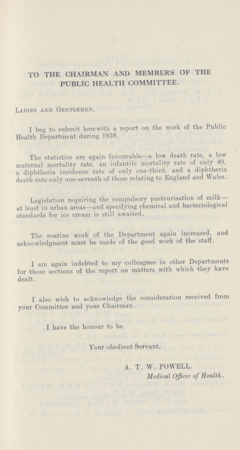 TO THE CHAIRMAN AND MEMBERS OF THE PUBLIC HEALTH COMMITTEE. Ladies and Gentlemen, I beg to submit herewith a report on the work of the Public Health Department during 1938. The statistics are again favourable—a low death rate, a low maternal mortality rate, an infantile mortality rate of only 40, a diphtheria incidence rate of only one-third, and a diphtheria death rate only one-seventh of those relating to England and Wales. Legislation requiring the compulsory pasteurisation of milk— at least in urban areas—and specifying chemical and bacteriological standards for ice cream is still awaited. The routine work of the Department again increased, and acknowledgment must be made of the good work of the staff. I am again indebted to my colleagues in other Departments for those sections of the report on matters with which they have dealt. I also wish to acknowledge the consideration received from your Committee and your Chairman. I have the honour to be, Your obedient Servant, A. T. W. POWELL, Medical Officer of Health.