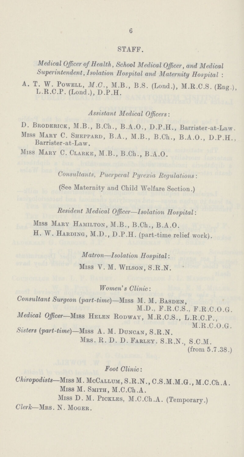 6 STAFF. Medical Officer of Health, School Medical Officer, and Medical Superintendent, Isolation Hospital and Maternity Hospital: A. T. W. Powell, M.O., M.B., B.S. (Lond.), M.R.C.S. (Eng.), L.R.C.P. (Lond.), D.P.H. Assistant Medical Officers: D. Broderick, M.B., B.Ch., B.A.O., D.P.H., Barrister-at-Law. Miss Mary C. Sheppard, B.A., M.B., B.Ch., B.A.O., D.P.H., Barrister -at -La w. Miss Mary C. Clarke, M.B., B.Ch., B.A.O. Consultants, Puerperal Pyrexia Regulations : (See Maternity and Child Welfare Section.) Resident Medical Officer—Isolation Hospital: Miss Mary Hamilton, M.B., B.Ch., B.A.O. H. W. Harding, M.D., D.P.H. (part-time relief work). Matron—Isolation Hospital: Miss V. M. Wilson, S.R.N. Women's Clinic: Consultant Surgeon (part-time)—Miss M. M. Basden, M.D., F.R.C.S., F.R.C.O.G. Medical Officer—Miss Helen Rodway, M.R.C.S., L.R.C.P., M.R.C.O.G. Sisters (part-time)—Miss A.M. Duncan, S.R.N. Mrs. R. D. D. Farley. S.R.N., S.C.M. (from 5.7.38.) Foot Clinic: Chiropodists—Miss M. McCallum, S.R.N., C.S.M.M.G., M.C.Ch.A. Miss M. Smith, M.C.Ch.A. Miss D. M. Pickles, M.C.Ch.A. (Temporary.) Clerk—Mrs. N. Moger.