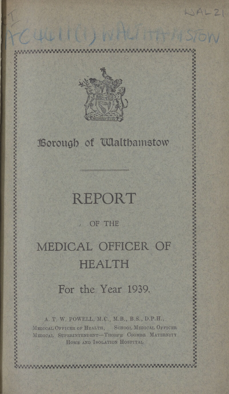 WAL 21 I AC44111(1) WALTHAMSTOW Borough of Walthamstow REPORT OF THE MEDICAL OFFICER OF HEALTH For the Year 1939. A. T. W. POWELL, M.C., M.B., B.S., D.P.H., Medical Officer of Health, School Medical Officer Medical Superintendent— Thorpe Coombe Maternity Home and Isolation Hospital