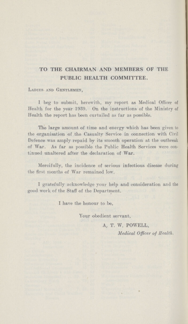 TO THE CHAIRMAN AND MEMBERS OF THE PUBLIC HEALTH COMMITTEE. Ladies and Gentlemen, I beg to submit, herewith, my report as Medical Officer of Health for the year 1939. On the instructions of the Ministry of Health the report has been curtailed as far as possible. The large amount of time and energy which has been given to the organisation of the Casualty Service in connection with Civil Defence was amply repaid by its smooth operation at the outbreak of War. As far as possible the Public Health Services were con tinued unaltered after the declaration of War. Mercifully, the incidence of serious infectious disease during the first months of War remained low. I gratefully acknowledge your help and consideration and the good work of the Staff of the Department. I have the honour to be, Your obedient servant. A. T. W. POWELL, Medical Officer of Health.