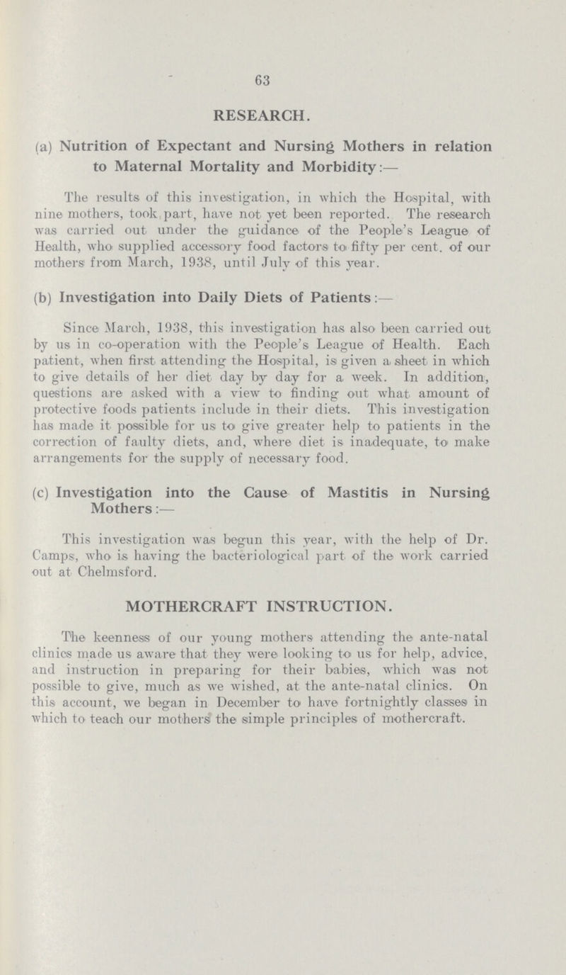 63 RESEARCH. (a) Nutrition of Expectant and Nursing Mothers in relation to Maternal Mortality and Morbidity:— The results of this investigation, in which the Hospital, with nine mothers, took part, have not yet been reported. The research was carried out under the guidance of the People's League of Health, who supplied accessory food factors to fifty per cent. of our mothers from March, 1938, until July of this year. (b) Investigation into Daily Diets of Patients: Since March, 1938, this investigation has also been carried out by us in co-operation with the People's League of Health. Each patient, when first attending the Hospital, is given a sheet in which to give details of her diet day by day for a week. In addition, questions are asked with a view to finding out what amount of protective foods patients include in their diets. This investigation has made it possible for us to give greater help to patients in the correction of faulty diets, and, where diet is inadequate, to make arrangements for the supply of necessary food. (c) Investigation into the Cause of Mastitis in Nursing Mothers:— This investigation was begun this year, with the help of Dr. Camps, who is having the bacteriological part of the work carried out at Chelmsford. MOTHERCRAFT INSTRUCTION. The keenness of our young mothers attending the ante-natal clinics made us aware that they were looking to us for help, advice, and instruction in preparing for their babies, which was not possible to give, much as we wished, at the ante-natal clinics. On this account, we began in December to have fortnightly classes in which to teach our mothers the simple principles of mothercraft.