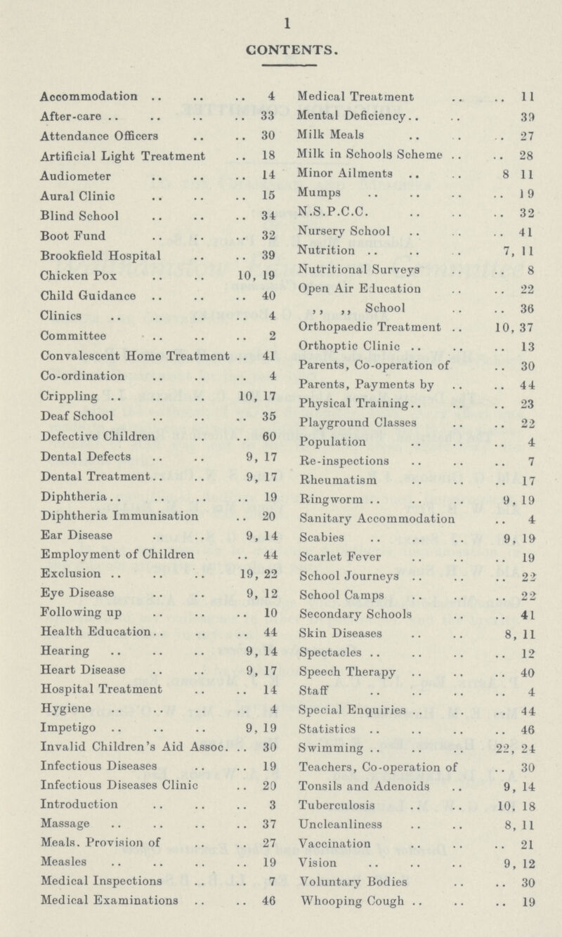 1 CONTENTS. Accommodation 4 Medical Treatment 11 After-care 33 Mental Deficiency 33 Attendance Officers 30 Milk Meals 27 Artificial Light Treatment 18 Milk in Schools Scheme 28 Audiometer 14 Minor Ailments 8 11 Aural Clinic 15 Mumps 19 Blind School 34 N.S.P.C.C. 32 Boot Fund 32 Nursery School 41 Brookfield Hospital 39 Nutrition 7, 1 1 Chicken Pox 10,19 Nutritional Surveys 8 Open Air Education 22 Child Guidance 40 ,, ,, School 36 Clinics 4 Orthopaedic Treatment 10,37 Committee 2 Orthoptic Clinic 13 Convalescent Home Treatment 41 Parents, Co-operation of 30 Co-ordination 4 Parents, Payments by 44 Crippling 10,17 physical Training 23 Deaf School 35 Playground Classes 22 Defective Children 60 Population 4 Dental Defects 9, 17 Re-inspections 7 Dental Treatment 9,17 Rheumatism 17 Diphtheria 19 Ringworm 9, 19 Diphtheria Immunisation 20 Sanitary Accommodation 4 Ear Disease 9, 14 Scabies 9, 19 Employment of Children 44 Scarlet Fever 19 Exclusion 19, 22 School Journeys 22 Eye Disease 9, 12 School Camps 22 Following up 10 Secondary Schools 41 Health Education 44 Skin Diseases 8, 11 Hearing 9, 14 Spectacles 12 Heart Disease 9,17 Speech Therapy 40 Hospital Treatment 14 Staff 4 Hygiene 4 Special Enquiries 44 Impetigo 9, 19 Statistics 46 Invalid Children's Aid Assoc. 30 Swimming 22, 24 Infectious Diseases 19 Teachers, Co-operation of 30 Infectious Diseases Clinic 20 Tonsils and Adenoids 9, 14 Introduction 3 Tuberculosis 10. 18 Massage 37 Uncleanliness 8, 11 Meals. Provision of 27 Vaccination 21 Measles 19 Vision 9, 12 Medical Inspections 7 Voluntary Bodies 30 Medical Examinations 46 Whooping Cough 19