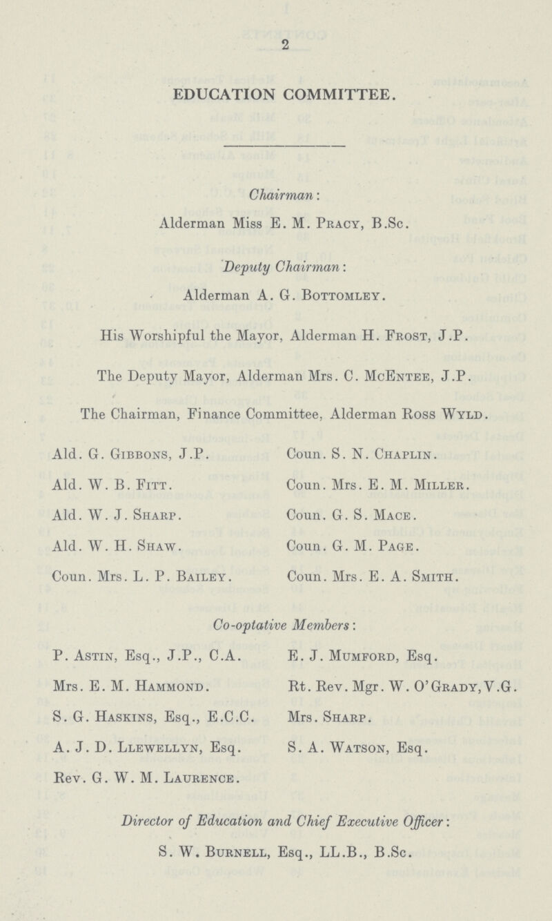 2 EDUCATION COMMITTEE. Chairman: Alderman Miss E. M. Pracy, B.Sc. Deputy Chairman: Alderman A. 6. Bottomley. His Worshipful the Mayor, Alderman H. Frost, J.P. The Deputy Mayor, Alderman Mrs. C. McEntee, J.P. The Chairman, Finance Committee, Alderman Ross Wyld. Ald. G. Gibbons, J.P. Coun. S.N. Chaplin. Ald. W. B. Fitt. Coun. Mrs. E. M. Miller. Ald. W.J. Sharp. Coun. G. S. Mace. Ald. W. H. Shaw. Coun. G. M. Page. Coun. Mrs. L. P. Bailey. Coun. Mrs. E. A. Smith. Co-optative Members: P. Astin, Esq., J.P., C.A. E. J. Mumford, Esq. Mrs. E. M. Hammond . Rt. Rev. Mgr. W. 0' Grady, V .G. S. G. Haskins, Esq., E.C.C. Mrs. Sharp. A. J. D. Llewellyn, Esq. S. A. Watson, Esq. Rev. G. W. M. Laurence. Director of Education and Chief Executive Officer: S. W. Burnell, Esq., LL.B., B.Sc.