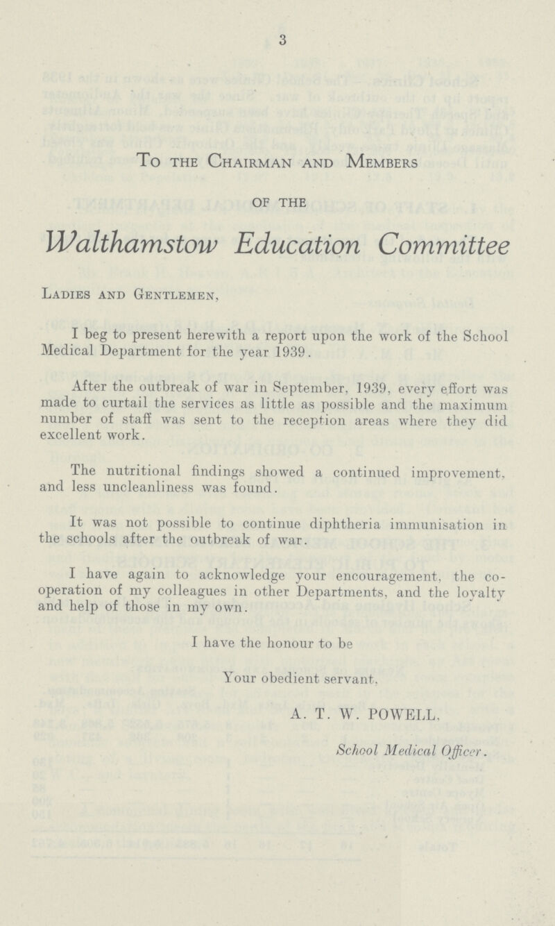 3 To the Chairman and Members of the Walthamstow Education Committee Ladies and Gentlemen, I beg to present herewith a report upon the work of the School Medical Department for the year 1939. After the outbreak of war in September, 1939, every effort was made to curtail the services as little as possible and the maximum number of staff was sent to the reception areas where they did excellent work. The nutritional findings showed a continued improvement, and less uncleanliness was found. It was not possible to continue diphtheria immunisation in the schools after the outbreak of war. I have again to acknowledge your encouragement, the co operation of my colleagues in other Departments, and the loyalty and help of those in my own. I have the honour to be Your obedient servant. A. T. W. POWELL, School Medical Officer.