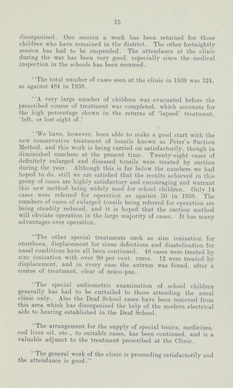 15 disorganised. One session a week has been retained for those children who have remained in the district. The other fortnightly session has had to be suspended. The attendance at the clinic during the war has been very good, especially since the medical inspection in the schools has been resumed. The total number of cases seen at the clinic in 1939 was 324, as against 484 in 1938. A very large number of children was evacuated before the prescribed course of treatment was completed, which accounts for the high percentage shown in the returns of 'lapsed' treatment, 'left, or lost sight of.' We have, however, been able to make a good start with the new conservative treatment of tonsils known as Peter's Suction Method, and this work is being carried on satisfactorily, though in diminished numbers at the present time. Twenty-eight cases of definitely enlarged and diseased tonsils were treated by suction during the year. Although this is far below the numbers we had hoped to do, still we are satisfied that the results achieved in this group of cases are highly satisfactory and encouraging and warrant this new method being widely used for school children. Only 14 cases were referred for operation as against 30 in 1938. The numbers of cases of enlarged tonsils being referred for operation are being steadily reduced, and it is hoped that the suction method will obviate operation in the large majority of cases. It has many advantages over operation. The other special treatments such as zinc ionisation for otorrhoea, displacement for sinus defections and diastolisation for nasal conditions have all been continued. 48 cases were treated by zinc ionisation with over 90 per cent. cures. 12 were treated by displacement, and in every case the antrum was found, after a course of treatment, clear of muco-pus. The special audiometric examination of school children generally has had to be curtailed to those attending the aural clinic only. Also the Deaf School cases have been removed from this area which has disorganised the help of the modern electrical aids to hearing established in the Deaf School. The arrangement for the supply of special tonics, medicines, cod liver oil, etc., to suitable cases, has been continued, and is a valuable adjunct to the treatment prescribed at the Clinic. The general work of the clinic is proceeding satisfactorily and the attendance is good.