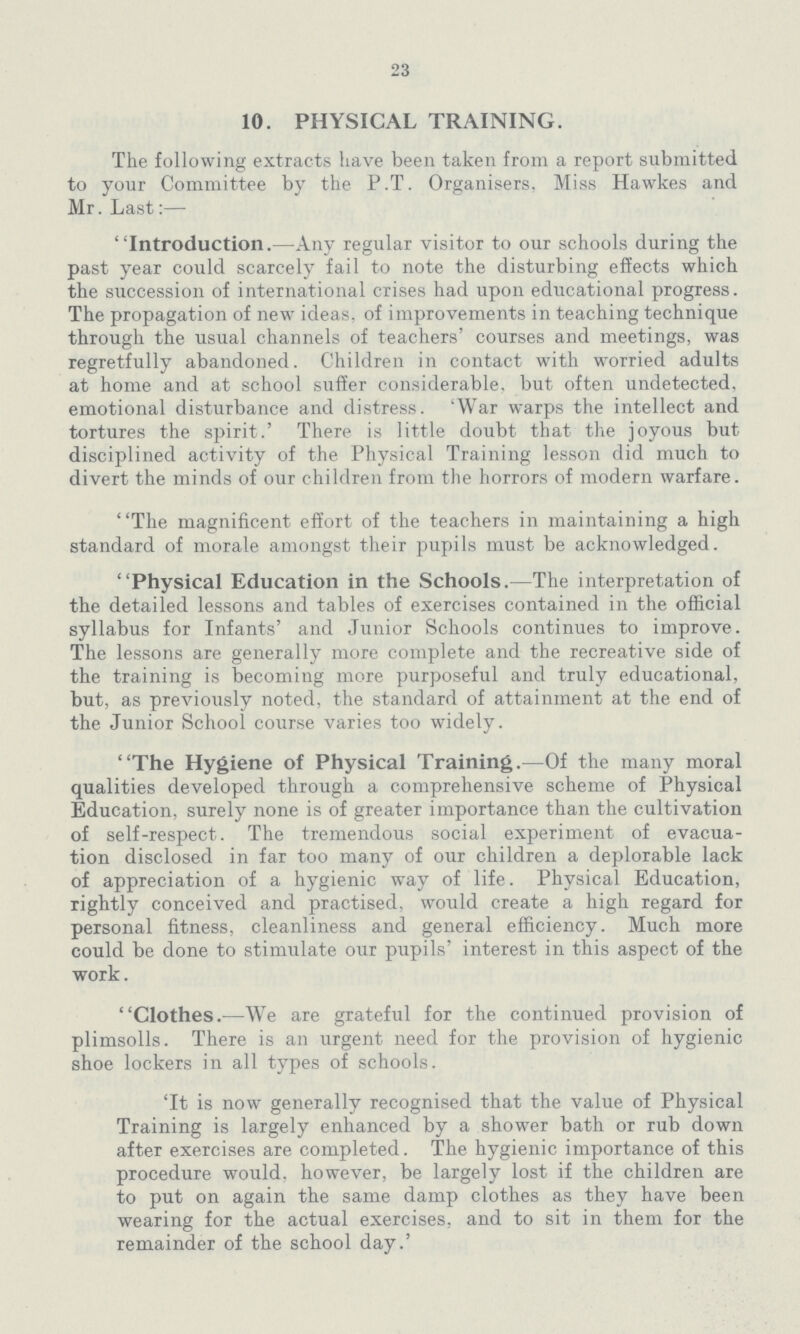 23 10. PHYSICAL TRAINING. The following extracts have been taken from a report submitted to your Committee by the P.T. Organisers, Miss Hawkes and Mr. Last:— Introduction.—Any regular visitor to our schools during the past year could scarcely fail to note the disturbing effects which the succession of international crises had upon educational progress. The propagation of new ideas, of improvements in teaching technique through the usual channels of teachers' courses and meetings, was regretfully abandoned. Children in contact with worried adults at home and at school suffer considerable, but often undetected, emotional disturbance and distress. 'War warps the intellect and tortures the spirit.' There is little doubt that the joyous but disciplined activity of the Physical Training lesson did much to divert the minds of our children from the horrors of modern warfare. The magnificent effort of the teachers in maintaining a high standard of morale amongst their pupils must be acknowledged. Physical Education in the Schools.—The interpretation of the detailed lessons and tables of exercises contained in the official syllabus for Infants' and Junior Schools continues to improve. The lessons are generally more complete and the recreative side of the training is becoming more purposeful and truly educational, but, as previously noted, the standard of attainment at the end of the Junior School course varies too widely. The Hygiene of Physical Training.—Of the many moral qualities developed through a comprehensive scheme of Physical Education, surely none is of greater importance than the cultivation of self-respect. The tremendous social experiment of evacua tion disclosed in far too many of our children a deplorable lack of appreciation of a hygienic way of life. Physical Education, rightly conceived and practised, would create a high regard for personal fitness, cleanliness and general efficiency. Much more could be done to stimulate our pupils' interest in this aspect of the work. Clothes.—We are grateful for the continued provision of plimsolls. There is an urgent need for the provision of hygienic shoe lockers in all types of schools. 'It is now generally recognised that the value of Physical Training is largely enhanced by a shower bath or rub down after exercises are completed. The hygienic importance of this procedure would, however, be largely lost if the children are to put on again the same damp clothes as they have been wearing for the actual exercises, and to sit in them for the remainder of the school day.'