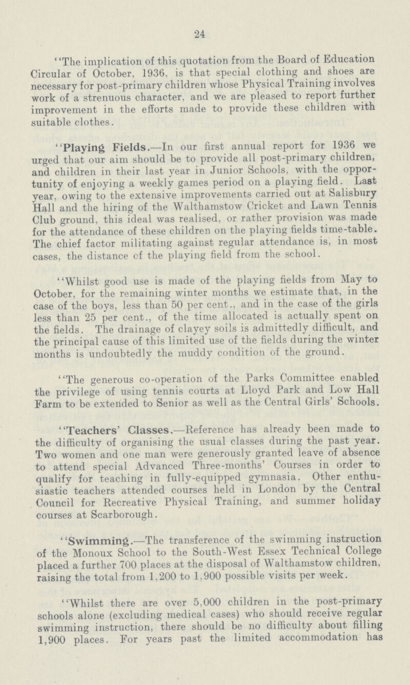 24 The implication of this quotation from the Board of Education Circular of October, 1936, is that special clothing and shoes are necessary for post-primary children whose Physical Training involves work of a strenuous character, and we are pleased to report further improvement in the efforts made to provide these children with suitable clothes. Playing Fields.—In our first annual report for 1936 we urged that our aim should be to provide all post-primary children, and children in their last year in Junior Schools, with the oppor tunity of enjoying a weekly games period on a playing field. Last year, owing to the extensive improvements carried out at Salisbury Hall and the hiring of the Walthamstow Cricket and Lawn Tennis Club ground, this ideal was realised, or rather provision was made for the attendance of these children on the playing fields time-table. The chief factor militating against regular attendance is, in most cases, the distance of the playing field from the school. Whilst good use is made of the playing fields from May to October, for the remaining winter months we estimate that, in the case of the boys, less than 50 per cent., and in the case of the girls less than 25 per cent., of the time allocated is actually spent on the fields. The drainage of clayey soils is admittedly difficult, and the principal cause of this limited use of the fields during the winter months is undoubtedly the muddy condition of the ground. The generous co-operation of the Parks Committee enabled the privilege of using tennis courts at Lloyd Park and Low Hall Farm to be extended to Senior as well as the Central Girls' Schools. Teachers' Classes.—Reference has already been made to the difficulty of organising the usual classes during the past year. Two women and one man were generously granted leave of absence to attend special Advanced Three-months' Courses in order to qualify for teaching in fully-equipped gymnasia. Other enthu siastic teachers attended courses held in London by the Central Council for Recreative Physical Training, and summer holiday courses at Scarborough. Swimming.—The transference of the swimming instruction of the Monoux School to the South-West Essex Technical College placed a further 700 places at the disposal of Walthamstow children, raising the total from 1,200 to 1.900 possible visits per week. Whilst there are over 5.000 children in the post-primary schools alone (excluding medical cases) who should receive regular swimming instruction, there should be no difficulty about filling 1,900 places. For years past the limited accommodation has