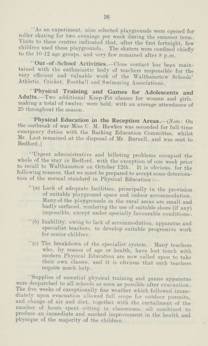 26 ' 'As an experiment, nine selected playgrounds were opened for roller skating for two evenings per week during the summer term. Visits to these centres indicated that, after the first fortnight, few children used these playgrounds. The skaters were confined chiefly to the 10-12 age groups, and very few remained after 8 p.m. Out-of-School Activities.—Close contact has been main tained with the enthusiastic body of teachers responsible for the very efficient and valuable work of the Walthamstow Schools' Athletic, Cricket, Football and Swimming Associations. Physical Training and Games for Adolescents and Adults.—Two additional Keep-Fit classes for women and girls, making a total of twelve, were held, with an average attendance of 25 throughout the season. Physical Education in the Reception Areas.—(Note: On the outbreak of war Miss C. M. Hawkes was seconded for full-time emergency duties with the Barking Education Committee, whilst Mr. Last remained at the disposal of Mr. Burnell, and was sent to Bedford.) Urgent administrative and billeting problems occupied the whole of thq stay in Bedford, with the exception of one week prior to recall to Walthamstow on October 12th. It is obvious, for the following reasons, that we must be prepared to accept some deteriora tion of the normal standard in Physical Education:— (a) Lack of adequate facilities, principally in the provision of suitable playground space and indoor accommodation. Many of the playgrounds in the rural areas are small and badly surfaced, rendering the use of suitable shoes (if any) impossible, except under specially favourable conditions. (b) Inability, owing to lack of accommodation, apparatus and specialist teachers, to develop suitable progressive work for senior children. (c) The breakdown of the specialist system. Many teachers who, by reason of age or health, have lost touch with modern Physical Education are now called upon to take their own classes, and it is obvious that such teachers require much help. Supplies of essential physical training and games apparatus were despatched to all schools as soon as possible after evacuation. The five weeks of exceptionally fine weather which followed imme diately upon evacuation allowed full scope for outdoor pursuits, and change of air and diet, together with the curtailment of the number of hours spent sitting in classrooms, all combined to produce an immediate and marked improvement in the health and physique of the majority of the children.