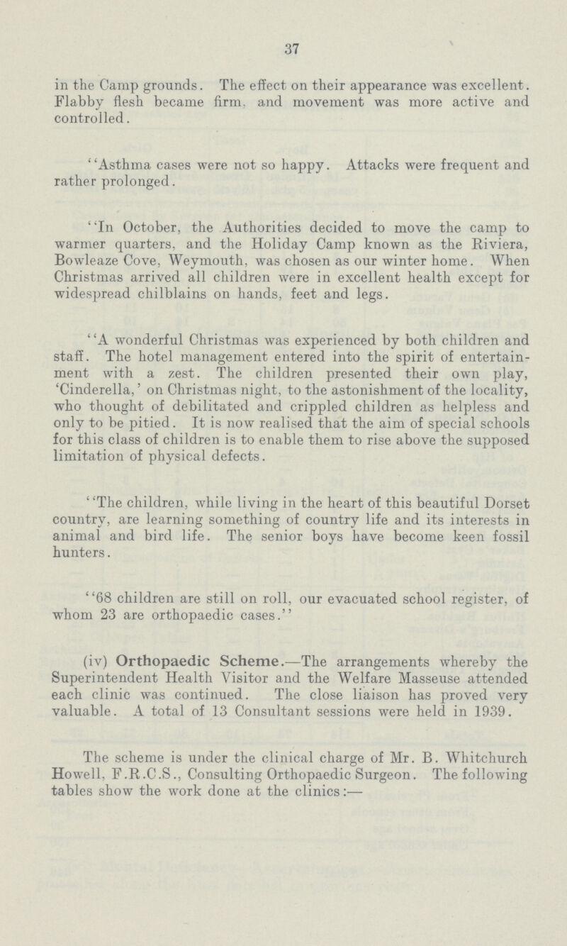 37 in the Camp grounds. The effect on their appearance was excellent. Flabby flesh became firm, and movement was more active and controlled. Asthma cases were not so happy. Attacks were frequent and rather prolonged. In October, the Authorities decided to move the camp to warmer quarters, and the Holiday Camp known as the Riviera, Bowleaze Cove, Weymouth, was chosen as our winter home. When Christmas arrived all children were in excellent health except for widespread chilblains on hands, feet and legs. A wonderful Christmas was experienced by both children and staff. The hotel management entered into the spirit of entertain ment with a zest. The children presented their own play, 'Cinderella,' on Christmas night, to the astonishment of the locality, who thought of debilitated and crippled children as helpless and only to be pitied. It is now realised that the aim of special schools for this class of children is to enable them to rise above the supposed limitation of physical defects. The children, while living in the heart of this beautiful Dorset country, are learning something of country life and its interests in animal and bird life. The senior boys have become keen fossil hunters. 68 children are still on roll, our evacuated school register, of whom 23 are orthopaedic cases. (iv) Orthopaedic Scheme.—The arrangements whereby the Superintendent Health Visitor and the Welfare Masseuse attended each clinic was continued. The close liaison has proved very valuable. A total of 13 Consultant sessions were held in 1939. The scheme is under the clinical charge of Mr. B. Whitchurch Howell, F.R.C.S., Consulting Orthopaedic Surgeon. The following tables show the work done at the clinics:-