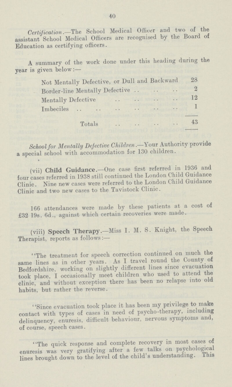 40 Certification.—The School Medical Officer and two of the assistant School Medical Officers are recognised by the Board of Education as certifying officers. A summary of the work done under this heading during the year is given below:— Not Mentally Defective, or Dull and Backward 28 Border-line Mentally Defective 2 Mentally Defective 12 Imbeciles 1 Totals 43 School for Mentally Defective Children.—Your Authority provide a special school with accommodation for 130 children. (vii) Child Guidance.—One case first referred in 1936 and four cases referred in 1938 still continued the London Child Guidance Clinic. Nine new cases were referred to the London Child Guidance Clinic and two new cases to the Tavistock Clinic. 166 attendances were made by these patients at a cost of £32 19s. 6d., against which certain recoveries were made. (viii) Speech Therapy.—Miss I. M. S. Knight, the Speech Therapist, reports as follows:— The treatment for speech correction continued on much the same lines as in other years. As I travel round the County of Bedfordshire, working on slightly different lines since evacuation took place, I occasionally meet children who used to attend the clinic, and without exception there has been no relapse into old habits, but rather the reverse. Since evacuation took place it has been my privilege to make contact with types of cases in need of psycho-therapy, including delinquency, enuresis, difficult behaviour, nervous symptoms and, of course, speech cases. The quick response and complete recovery in most cases of enuresis was very gratifying after a few talks on psychological lines brought down to the level of the child's understanding. This