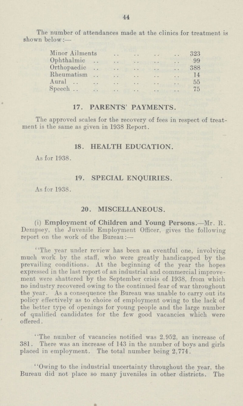 44 The number of attendances made at the clinics for treatment is shown below:— Minor Ailments 323 Ophthalmic 99 Orthopaedic 388 Rheumatism 14 Aural 55 Speech 75 17. PARENTS' PAYMENTS. The approved scales for the recovery of fees in respect of treat ment is the same as given in 1938 Report. 18. HEALTH EDUCATION. As for 1938. 19. SPECIAL ENQUIRIES. As for 1938. 20. MISCELLANEOUS. (i) Employment of Children and Young Persons.— Mr. R. Dempsey, the Juvenile Employment Officer, gives the following report on the work of the Bureau:— The year under review has been an eventful one, involving much work by the staff, who were greatly handicapped by the prevailing conditions. At the beginning of the year the hopes expressed in the last report of an industrial and commercial improve ment were shattered by the September crisis of 1938, from which no industry recovered owing to the continued fear of war throughout the year. As a consequence the Bureau was unable to carry out its policy effectively as to choice of employment owing to the lack of the better type of openings for young people and the large number of qualified candidates for the few good vacancies which were offered. The number of vacancies notified was 2,952, an increase of 381. There was an increase of 143 in the number of boys and girls placed in employment. The total number being 2,774. Owing to the industrial uncertainty throughout the year, the Bureau did not place so many juveniles in other districts. The
