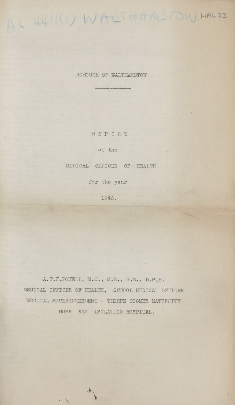 AC 4411(1) WALTHAMSTOW WAL 23 BOROUGH OF WALTHAMSTOW REPORT of the MEDICAL OFFICER OF HEALTH for the year 1940. A. T.W.POWELL, M.C., M.B., B.S., D.P.H. MEDICAL OFFICER OF HEALTH, SCHOOL MEDICAL OFFICER MEDICAL SUPERINTENDENT - THORPE COOMBE MATERNITY HOME AND ISOLATION HOSPITAL.