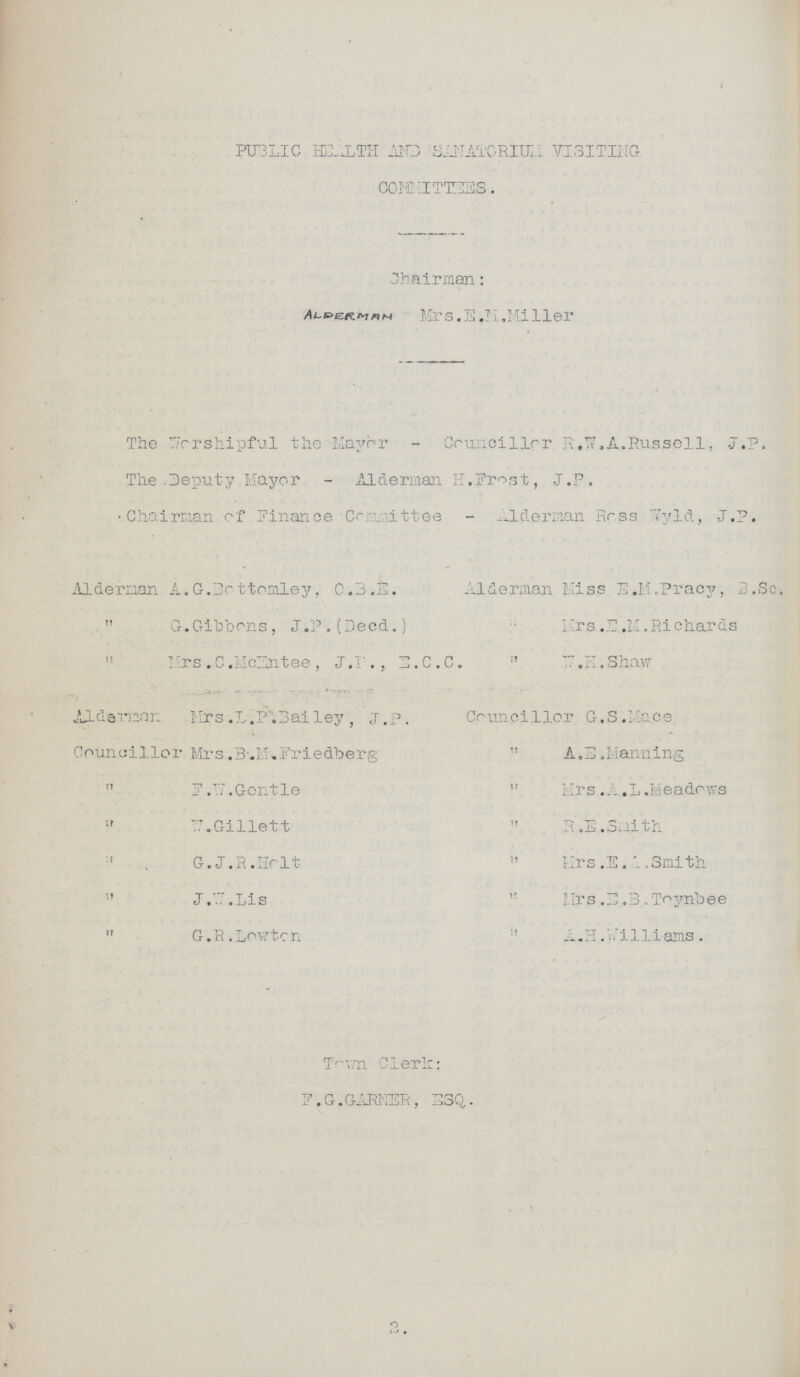 I PUBLIC HEALTH AND SANATORIUM VISITING COMMITEES. Chairman: Mrs. E.N.Miller The Worshipful the Mayor - Councillor R.W.A.Russell, J.P. The Deputy Mayor - Alderman H.Frost, J.P. Chairman of Finance Committee - Alderman Ross Wyld, J.P. Alderman A.G. Bottermlry, O.B.E. Aiderman Miss E.M .Pracy, B G.Gibbons, J.P.(Decd.) Mrs.B.M.Richards Mrs .C.McEntee , J.P., E.C.C. W.H. Shaw Alderman Mrs.L.P.Bailey , J.P. Councillor G.S.Mace Councillor Mrs.B.M.Friedberg A.E.Manning F.W.Gentle Mrs.A.L.Meadows E.Gillett R.I.Smith G.J.R.Holt Mrs. E.L.,Smith J.E.Lis Mrs.E.B.Toynbee G.R.Lowton A.H.Williams. Town Clerk: F.G.GARNER, ESQ,. 2.