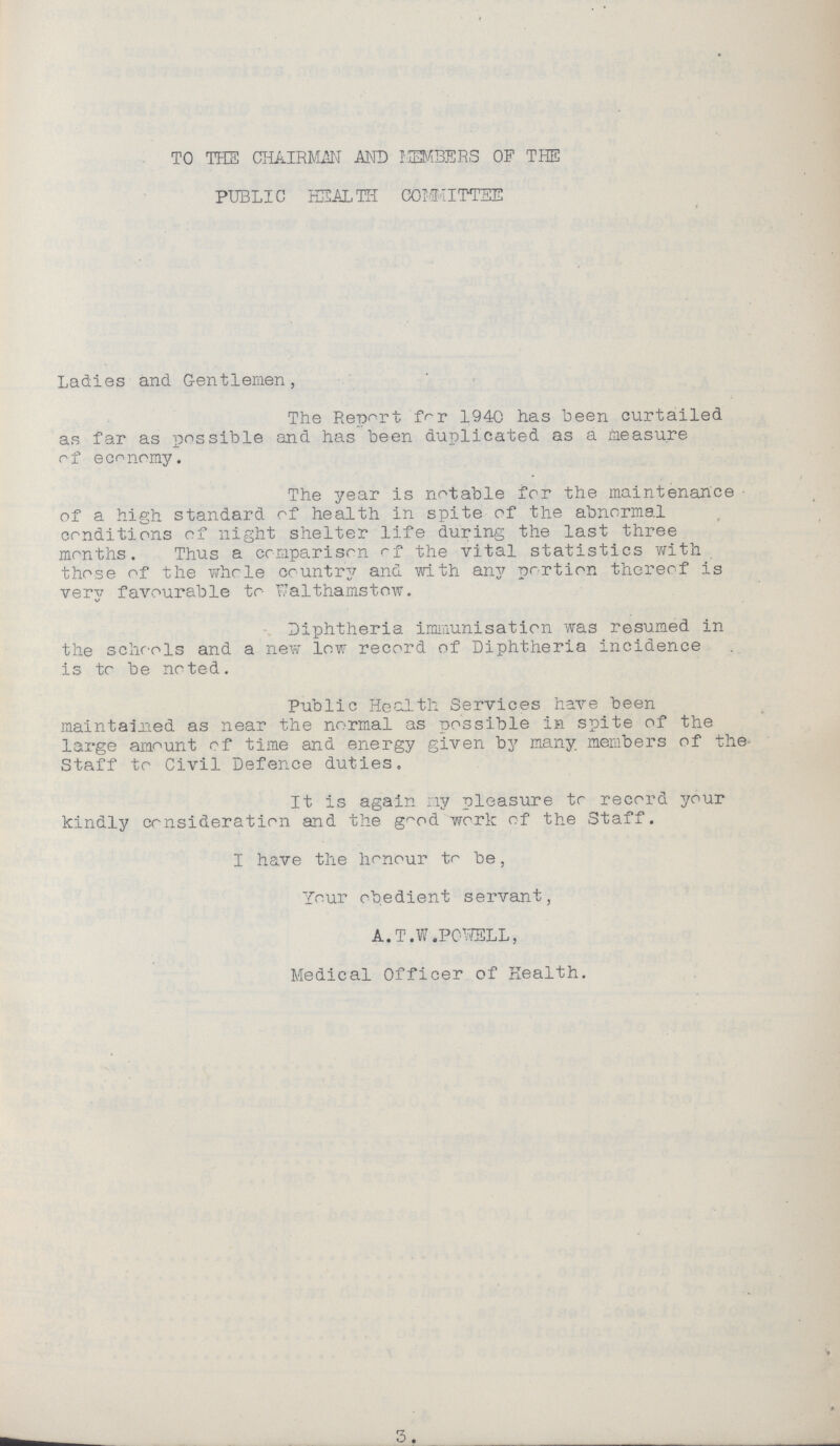 TO THE CHAIRMAN AND MEMBERS OF THE PUBLIC HEALTH COMMITTEE Ladies and Gentlemen, The Report for 1940 has been curtailed as far as possible and has been duplicated as a measure of economy. The year is notable for the maintenance of a high standard of health in spite of the abnormal conditions of night shelter life during the last three months. Thus a comparison of the vital statistics with those of the whole country and with any portion thereof is very favourable to Walthamstow. Diphtheria immunisation was resumed in the schools and a new low record of Diphtheria incidence is to be noted. Public Health Services have been maintained as near the normal as possible in spite of the large amount of time and energy given by many members of the Staff to Civil Defence duties. It is again my pleasure to record your kindly consideration and the good work of the Staff. I have the honour to be, Your obedient servant, A.T.W.POWELL, Medical Officer of Health. 3.