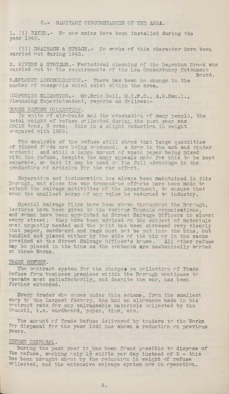 C.- SANITARY CIRCUMSTANCES OF THE AREA. 1. (i) WATER.- No new mains have been installed during the year 1940. (ii) DRAINAGE & SEWAGE.- No works of this character have been carried out during 1940. 2. RIVERS & STREAMS.- Periodical cleaning of the Dagenham Brook was carried out to the requirements of the Lea Conservancy Catchment Board. 3.(i)COLOSET ACCOMMODATION.- There has been no change in the number of cosspools which exist within the area. (ii) PUBLIC CLEANSING. - Mr. Eric Bell, M.I.P.C., A.R.San.I. Cleansing Superintendent, reports as follows:- HOUSE REFUSE COLLECTION. In spite of air-raids and the evacuation of many people, the total weight of refuse collected during the past year was 25012 tons, 5 cwts; this is a slight reduction in weight compared with 1939. The analysis of the refuse still shows that large quantities of tinned foods are being consumed; a drop in the ash and cinder content; and still a large amount of waste paper being mixed with the refuse, despite the many appeals made for this to be kept separate, so that it may be used to the full advantage in the production of articles for the war effort. Separation and incineration has always been maintained in this Borough, and since the war tremendous efforts have been made to extend the salvage activities of the Department, to ensure that even the smallest scrap of any value be returned to industry. Special salvage films have been shown throughout the Borough, lectures have been given to the various Women's organisations, and women have been appointed as Street Salvage Officers in almost every street; they have been advised on the subject of materials most urgently needed and the point has been stressed very clearly that paper, cardboard and rags must not be put into the bins, but bundled and placed either by the side of the bin or in the sacks provided at the Street Salvage Officer's house. All other refuse may bo placed in the bins as the contents are mechanically sorted at these Works. TRADE REFUSE. The contract system for the charges re collection of Trade Refuse from business premises within the Borough continues to operate most satisfactorily, and despite the war, has been further extended. Every trader who comes under this scheme, from the smallest shop to the largest factory, has had an allowance made in his contract rate for any salvageable materials collected by the Council, i.e. cardboard, paper, tins, etc. The amount of Trade Refuse delivered by traders to the Works for disposal for the year 1940 has shown a reduction on previous years. REFUSE DISPOSAL. During the past year it has been found possible to dispose of the refuse, working only 1½ shifts per day instead of 2 - this has been brought about by the reduction in weight of refuse collected, and the extensive salvage system now in operation. 9.