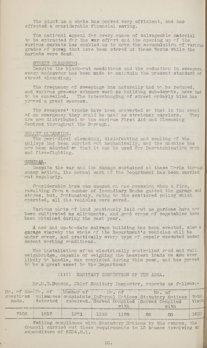 The plant as a whole has proved very efficient, and has effected a considerable financial saving. The national appeal for every ounce of salvageable material to be extracted for the war effort and the opening up of the various markets has enabled us to move the accumulation of various grades of scrap that have been stored at these Works while the markets were dead. STREET CLEANSING. Despite the black-out conditions and the reduction in sweepers, every endeavour has been made to maintain the present standard of street cleansing. The frequency of sweepings has naturally had to be reduced, and various pre-war schemes such as building sub-depots, have had to be cancelled. The interchanging of street orderly bins has proved a great success. The sweepers' trucks have been converted so that in the event of an emergency they could be used as stretcher carriers. They are now distributed to the various First Aid and Cleansing Centres throughout the Borough. GULLEY CLEANSING. The periodical cleansing, disinfecting and scaling of the gulleys has been carried out mechanically, and the machine has now been adapted so that it can be used for Decontamination work and fire-fighting. GENERAL. Despite the war and the damage sustained at these works through enemy action, the normal work of the Department has been carried out regularly. Considerable loss was caused on one occasion when a fire, resulting from a number of Incendiary Bombs gutted the garage and stores, but, fortunately, owing to the scattered policy which operated, all the vehicles were saved. Various plots of land previously laid out as gardens have nov.: been cultivated as allotments, and good crops of vegetables have been obtained during the past year. A new and up-to-date salvage building has been erected, also a garage whereby the whole of the Department's vehicles will be under cover, and practically every type of repair executed under decent working conditions. The installation of an electrically controlled road and rail weighbridge, capable of weighing the heaviest loads we are ever likely to handle, was completed during this year, and has proved to be a great asset to the Department ( iii) SANITARY INSPECTION OF THE AREA. Mr.M.S.Duncan, Chief Sanitary Inspector, reports as follows No. of in spections made. No. of nuisances detected Number of complaints received. No. of Informal Notices No. of Statutory Notices Total Visits Served Complied with Served Complied with 7306 1817 1271 1195 1178 82 80 16117 Failing compliance with Statutory Notices by the owners, the Council carried out these requirements to 13 houses involving an expenditure of £234.,8.1. 10.