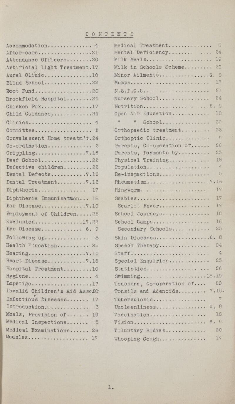 CONTENTS Accommodation 4 Medical Treatment 8 After-care21 Mental Deficiency24 Attendance Officers 20 Milk Meals 19 Artificial Light Treatment. 17 Milk in Schools Scheme 20 Aural Clinic 10 Minor Ailments 6. 8 Blind School 22 Mumps 17 Boot Fun 20 N.S.P.C.C 21 Brookfield Hospital 24 Nursery School 24 Chicken Pox 17 Nutrition 5. 8 Child Guidance 24 Open Air Education 18 Clinics 4   School 22 Committee 2 Orthopaedic treatment 23 Convalescent Home treatm't.24 Orthoptic Clinic 9 Co-ordination 2 Parents, Co-operation of 20 Crippling 7.16 Parents, Payments by 25 Deaf School 22 Physical Training 18 Defective children 22 Population 4 Dental Defects 7.16 Re-inspections 5 Dental Treatment 7.16 Rheumatism 7.16 Diphtheria 17 Ringworm 17 Diphtheria Immunisation 18 Scabies 17 Ear Disease.7.10 Scarlet Fever 19 Employment of Children 25 School Journeys 18 Exclusion 17.22 School Camps 18 Eye Disease 6. 9 Secondary Schools 25 Following up 8 Skin Diseases 6. 8 Health flucation 25 Speech Therapy 24 Hearing 7.10 Staff 4eart Disease 7.16 Special Enquiries 25 Hospital Treatment 10 Statistics 26 Hygiene 4 Swimming 18.19 Iepetigo 17 Teachers, Co-operation of 20 Invalid Children's Aid Assc.2G Tonsils and Adenoids 7.10. Infectious Diseases 17 Tuberculosis 7 Introductions 5 Uncleanliness 6, 8 Meals, Provision of 19 Vaccination18 Medical Inspections 5 Vision 6. 9 Medical Examinations 26 Voluntary Bodies 20 Measles 17 Whooping Cough 17 1.