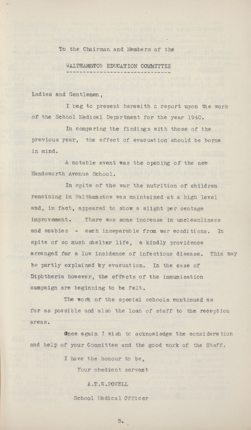 To the Chairman and Members of the WALTHAMSTO EDUCATION COMMITTEE Ladies and Gentlemen, I beg to present herewith c report upon the work of the School Medical Department for the year 1940. In comparing the findings with those of the previous year, the effect of evacuation should be borne in mind. A notable event was the opening of the new Handsworth Avenue School. In spite of the war the nutrition of children remaining in Walthamstow was maintained at a high level and, in fact, appeared to show a slight per centage improvement. There was some increase in uncleanliness and scabies - each inseparable from war conditions. In spite of so much shelter life, a kindly providence arranged for a low incidence of infectious disease. This may be partly explained by evacuation. In the case of Diphtheria however, the effects of the immunisation campaign are beginning to be felt. The work of the special schools continued as far as possible and also the loan of staff to the reception areas. once again I wish to acknowledge the consideration and help of your Committee and the good work of the Staff. I have the honour to be, Your obedient servant A.T.W.POWELL School Medical Officer 3.