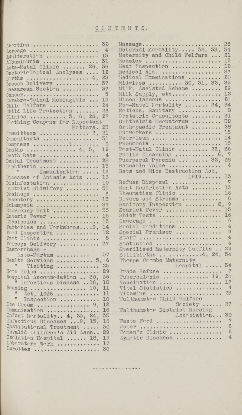 CONTENTS. Abortion 32 Acreage 4 Adulteration 13 Albuminuria 31 Ante-Natal Clinic 26, 36 Bacteriological Analyses 12 Births 4, 23 Breech Delivery 37 Caesarean Section 37 Cancer 5 Cerebro-Spinal Meningitis 15 Child Welfare 24 Child Life Protection 26 Clinics 5, 6, 26, 27 Clothing Coupons for Expectant Mothers. 23 Committees 2, 21 Consultants 31 Dampness 9 Deaths 4, 5, 19 Death Rate 4 Dental Treatment 28 Diphtheric 15  Immunisation 16 Diseases of Animals Acts 13 Disinfestation 10 District Midwifery 30 Drainage 6 Dysentery 15 Eclampsia 37 Emergency Unit 35 Enteric Fever 15 Erysipelas 15 Factories and Workshops 9, 14 Food Inspection 12 Foot Clinic 5 Forceps Delivery 37 Haemorrhage - Ante-Partum 37 Health Services 5, 6  Visiting 25 Home Helps 29 Hospital Accommodation 30, 36  Infectious Disease 16, 18 Housing 10, 11  Act, 1936 11  Inspection 10 Ice Cream 9, 12 Immunisation 16 Infant Mortality 4 , 23 , 24 , 35 Infectious Diseases 9, 15, 16 Institutional Treatment 30 Invalid Children's Aid Assn. 29 Isolation Hospital 18, 19 Laboratory Work 17 Layettes 30 Massage 26 Maternal Mortality 32, 33, 34 Maternity and Child Welfare 21 Measles 15 Meat Inspection 12 Medical Aid 37 Medical Examinations 20 Midwives 30, 31, 32, 35 Milk, Assisted Scheme 29 Milk Supply, etc 12 Miscellaneous 20 Neo-Natal Mortality 24, 34 Notices, Sanitary 8 Obstetric Consultants 31 Ophthalmia Neonatorum 32 Orthopaedic Treatment 28 Outworkers 15 Petroleum 14 Pneumonia 15 Post-Natal Clinic 26, 36 Public Cleansing 6, 7 Puerperal Pyrexia 32, 38 Rateable Value 4 Rats and Mice Destruction Act, 1919 13 Refuse Disposal 7 Rent Restriction Acts 13 Rheumatism Clinic 16 Rivers and Streams 6 Sanitary Inspection 8, 9 Scarlet Fever 15 Shick Tests 16 Sewerage 6 Social Conditions 4 Special Premises 9 Staff 4 Statistics 4 Sterilised Maternity Outfits 29 Stillbirths 4, 24, 34 Thorpe Ceomabe Maternity Hospital 34 Trade Refuse 7 Tuberculosis 19, 20 Vaccination 17 Vital Statistics 4 Vitamins 23 Walthamstow Child Welfare Society 27 Walthamstow District Nursing Association 30 Waste Food 7 Water 6 Women's Clinic 6 Zymotic Diseases 4