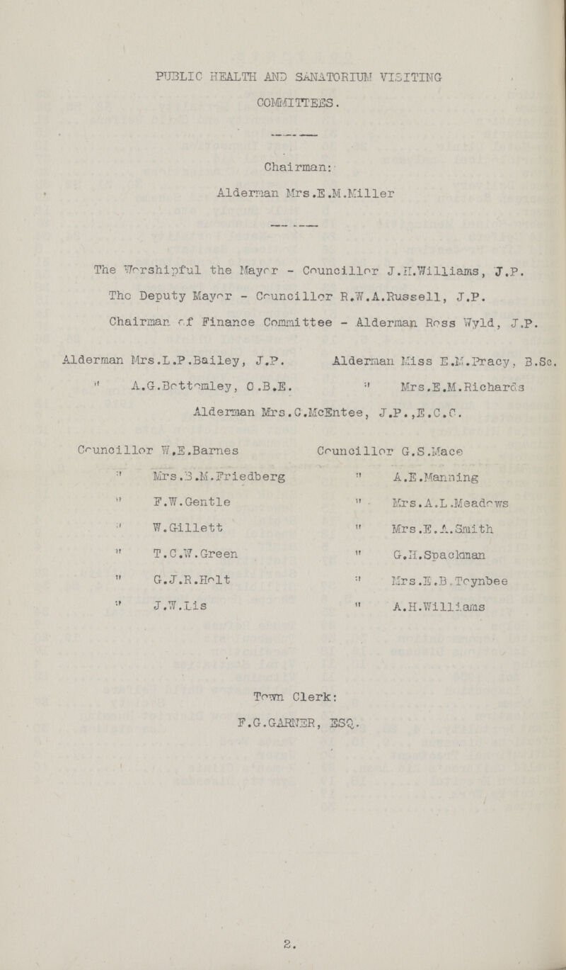 PUBLIC HEALTH AND SANATORIUM VISITING COMMITTEES. Chairman: Alderman Mrs.E.M.Miller The Worshipful the Mayer - Councillor J.H.Williams, J.P. The Deputy Mayor - Councillor R.W.A.Russell, J,P. Chairman of Finance Committee - Alderman Ross Wyld, J.P. Alderman Mrs.L.P.Bailey, J.P. Alderman Miss E.M.Pracy, B.Sc.  A.G.Bottomley, O.B.E.  Mrs.E.M.Richards Alderman Mrs.C.McEntee, J.P.,E.C.C. Councillor W,E.Barnes Mrs.B.M.Friedberg  F.W.Gentle  W. Gillett  T.C.W.Green  G.J.R.Holt  J.W.Lis Councillor G.S.Mace A. E. Manning  Mrs .A. L .Meadows  Mrs .E.A.Smith  G.H. Spackman  Mrs .E .B. Toynbee  A.H.Williams Town Clerk: F.G.GARNER, ESQ,.