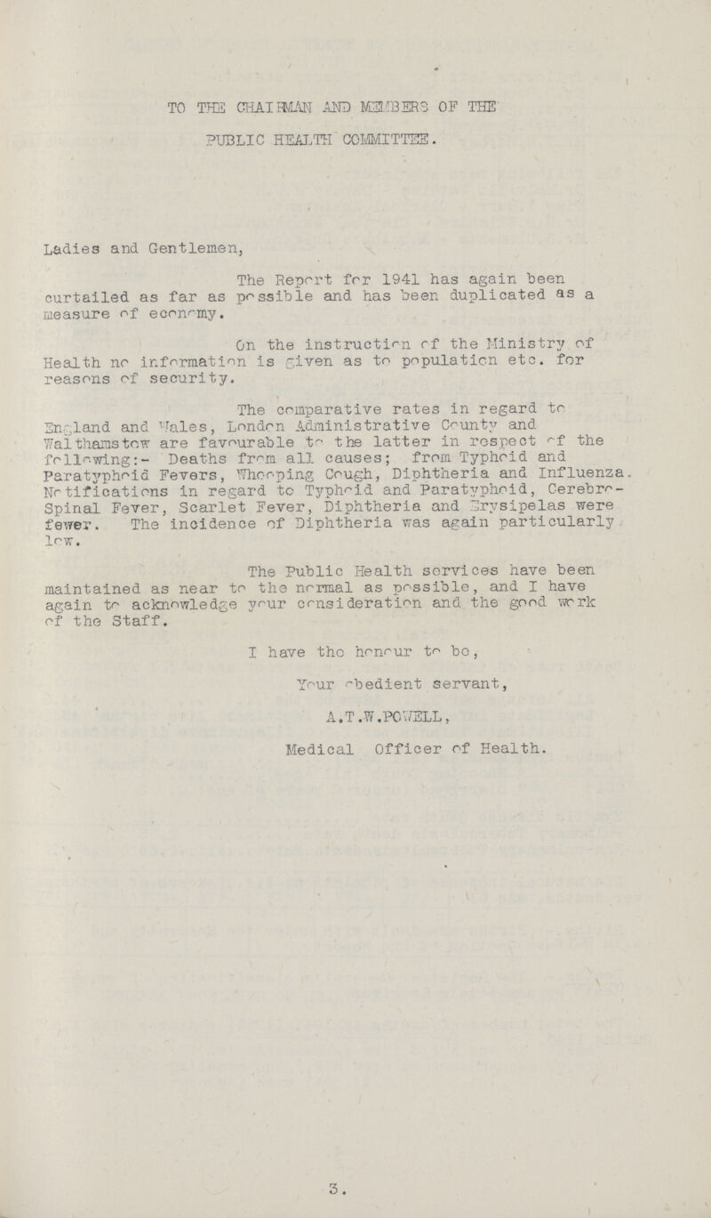 TO THE CHAIRMAN AND MEMBERS OF THE PUBLIC HEALTH COMMITTEE. Ladies and Gentlemen, The Report for 1941 has again been curtailed as far as possible and has been duplicated as a measure of economy. On the instruction rf the Ministry of Health no information is given as to population etc. for reasons of security. The comparative rates in regard to England and Wales, London Administrative County and Walthamstow are favourable to the latter in respect of the following:- Deaths from all causes; from Typhoid and Paratyphoid Fevers, Whooping Cough, Diphtheria and Influenza Notifications in regard to Typhoid and Paratyphoid, Cerebro spinal Fever, Scarlet Fever, Diphtheria and Erysipelas were fewer. The incidence of Diphtheria was again particularly low. The Public Health services have been maintained as near to the normal as possible, and I have again to acknowledge your consideration and the good work of the Staff. I have the honour to be, Your obedient servant, A.T.W.POWELL, Medical Officer of Health.