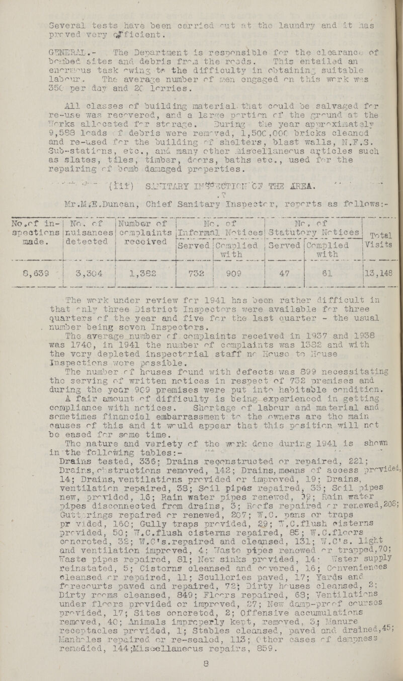 Several tests have been carried out at the laundry and it has proved very officient. GENERAL.- The Department is responsible for the clearance of bombed sites and debris from the roads. This entailed an enormous task swing to the difficulty in obtaining suitable labour. The average number of men engaged on this work was 350 per day and 20 lorries. All classes of building material that could be salvaged for re-use was recovered, and a large portion of the ground at the Works allocated for storage. During the year approximately 9,588 loads of debris were removed, 1,500,000 bricks cleaned and re-used for the building of shelters, blast walls, N.F.S. Sub-stations, etc., and many other miscellaneous articles such as slates, tiles, timber, dorrs, baths etc., used for the repairing of bomb damaged properties. (III) SANITARY INFECTION' OF THE AREA. \ Mr .M.S.Duncan, Chief Sanitary Inspector, reports as follows No.of in spections made. No. of nuisances detected Number of complaints received No. of Informal Notices No. Of Statutory Notices Total Visits. Served Complied wi t h Served Complied with 8,639 3,304 1,382 732 909 47 61 13,148 The work under review for 1941 has been rather difficult in that only three District Inspectors were available for three quarters of the year and five for the last quarter - the usual number being seven Inspectors. The average number of complaints received in 1937 and 1938 was 1740, in 1941 the number of complaints was 1332 and with the very depleted inspectorial staff no House to House Inspections were possible. The number of houses found with defects was 899 necessitating the serving of written notices in respect of 732 premises and during the year 909 premises were put into habitable condition. A fair amount of difficulty is being experienced in getting compliance with notices. Shortage of labour and material and sometimes financial embarrassment to the owners are the main causes of this and it would appear that this position will not be eased for some time. The nature and variety of the work done during 1941 is shown in • the following tables:- Drains tested, 335; Drains reconstructed or repaired, 221; Drains, obstructions removed, 142; Drains, means of acoess provided 14; Drains, ventilations provided or improved, 19; Drains, ventilation repaired, 33; Soil pipes repaired, 35; Soil pipes new, provided, 16; Rain water pipes renewed, 39; Rain water pipes disconnected from drains, 3; Roofs repaired or renewed,208; Gutterings repaired or renewed, 207; W.C. pans or traps provided, 160; Gully traps provided, 29; W.C.flush cisterns provided, 50; W.C.flush cisterns repaired, 85; W.C.floors concreted, 32; W.C's.repaired and cleansed, 131; W.C's. light and ventilation improved, 4: Waste pipes renewed or trapped,70; Waste pipes repaired, 81; Few sinks provided, 14 Water supply reinstated, 5; Cisterns cleansed and covered, 16; Conveniences cleansed or repaired, 11; Sculleries paved, 17; Yards and forecourts paved and repaired, 72; Dirty houses cleansed, 2; Dirty rooms cleansed, 849; Floor repaired, 63; Ventilations under floors provided or improved, 27; New damp-proof courses provided, 17; Sites concreted, 2; Offensive accumulations removed, 40; Animals improperly kept, removed, 3;Manure receptacles provided, 1; Stables cleansed, paved and. drained,45; Manholes repaired or re-sealed, 113; Other cases of dampness remedied, 144; Miseellaneous repairs, 859. 8