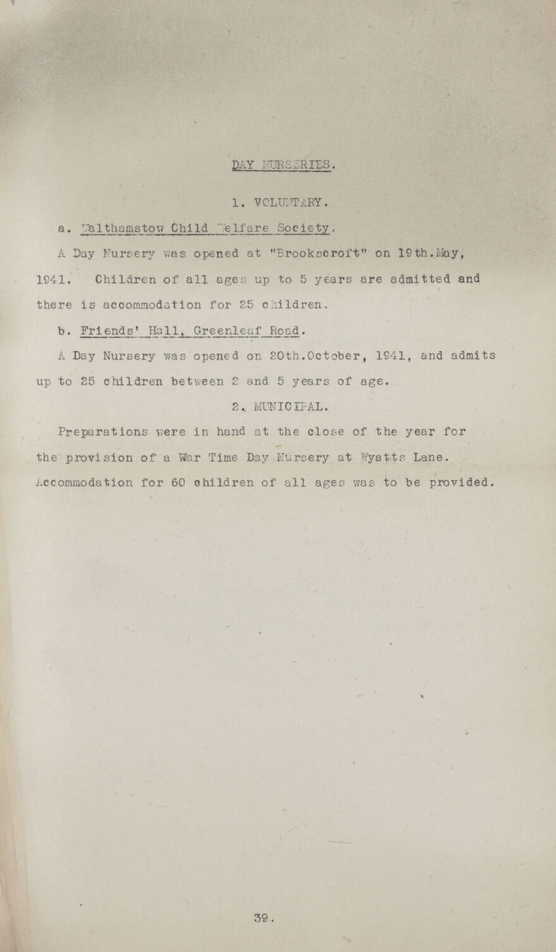 DAY NURSERIES. 1. VOLUNTARY. a. Walthamstow Child Welfare Society , A Day Nursery was opened at Brookscroft on 19th.May, 1941. Children of all ages up to 5 years are admitted and there is accommodation for 25 children. b. Friends' Ha11, Greenleaf Road. A Day Nursery was opened on 20th.October, 1941, and admits up to 25 children between 2 and 5 years of age. 2. MUNICIPAL. Preparations were in hand at the close of the year for the provision of a War Time Day Nursery at Wyatts Lane. Accommodation for 60 children of all ages was to be provided. 39.