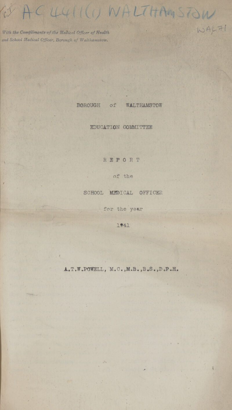 C.I AC 4411 (1) WALTHAM STOW WAL 71 With the Compliments of the Me&ical Officer of Health and School Medical Officer, Borough of Walthamstow. BOROUGH of WALTHAMSTOW EDUCATION COMMITTEE REPORT of the SCHOOL MEDICAL OFFICER for the year 1941 A.T.W. POWELL, M.C. ,M.B., ,B.S. ,D.P.H.