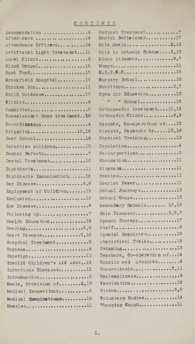COMTENTS Accommodation 4 After-care 14 Attendance Officers 14 Artificial Light Treatment 11 Aural Clinic 9 Blind School 15 Boot Fund 15 Brookfield Hospital 17 Chicken Pox 11 Child Guidance 17 Clinics 4 Committee 2 Convalescent Home treatment 18 Co-ordination 4 Crippling 10,16 Deaf School 16 Defective children 15 Dental Defects 7 Dental Treatment 10 Diphtheria 11 Diphtheria Immunisation 12 Ear Disease 6,9 Employment of Children 19 Exclusion 12 Eye Disease 6 Following up 7 Health Education 19 Hearing 6,9 Heart Disease 7,10 Hospital Treatment 9 Hygiene 4 Impetigo11 Invalid Children's Aid Assc 14 Infectious Diseases 11 Introduction 2 Meals, Provision of 3,13 Medical Inspections 5 Medical Examinations 19 Measles 11 Medical Treatment 7 Mental Deficiency 17 Milk Meals 3,13 Milk in Schools Scheme 3,13 Minor Ailments 6,7 Mumps 11 N.S.P.C.C 15 Nursery School 18 Nutrition 3,7 Open Air Education 13  School 16 Orthopaedic treatment 10,16 Orthoptic Clinic 8,9 Parents, Co-operation of 13 Parents, Payments by 13,18 Physical Training 13 Population 4 Re-inspections 5 Rheumatism 11 Ringworm 11 Scabies 11 Scarlet Fever 11 School Journeys 13 School Camps 13 Secondary Schools 10,18 Skin Diseases 3,6,7 Speech Therapy 17 Staff 4 Special Enquiries 19 Statistical Tables 19 Swimming 13 Teachers, Co-operation of 14 Tonsils and Adenoids 9 Tuberculosis 7,11 Uncleanliness 6 Vaccination 12 Vision 6,8 Voluntary Bodies 14 Whooping Cough 11 1.