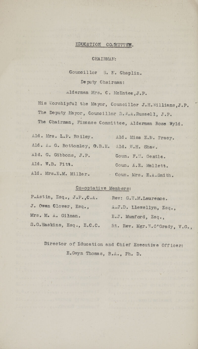 EDUCATION COMMITTEE. CHAIRMAN: Councillor 3. N. Chaplin. Deputy Chairman: Alderman Mrs. C. McEntee,J.P. His Worshipful the Mayor, Councillor J.H.Williams , J.P. The Deputy Mayor, Councillor R.S.A. Russell, J.P. The Chairman, Finance Committee, Alderman Ross Wyld. Ald. Mrs. L.P. Bailey. Ald. Miss E.M. Praoy. Ald. A. G. Bottomley, O.B.E. Ald. W.H. Shaw. Ald. G. Gibbons, J.P. Goun. F.W. Gentle. Ald. W.B. Fitt. Coun. A.E. Mallett. Ald. Mrs.E.M. Miller. Coun. Mrs. E.A.Smith. Co-optative Members: P.Astin, Esq., J.F.,C.A. Rev: G.W.M.Laurence. J. Owen Clover, Esq., A..J.D. Llewellyn, Esq., Mrs. M. A. Gilman. E.J. Mumford, Esq., S.G.Haskins, Esq., E.C.C. Rt. Rev. Mgr. W.O'Grady, V.G., Director of Education and Chief Executive Officer: E.Gwyn Thomas, B.A., Ph. D.