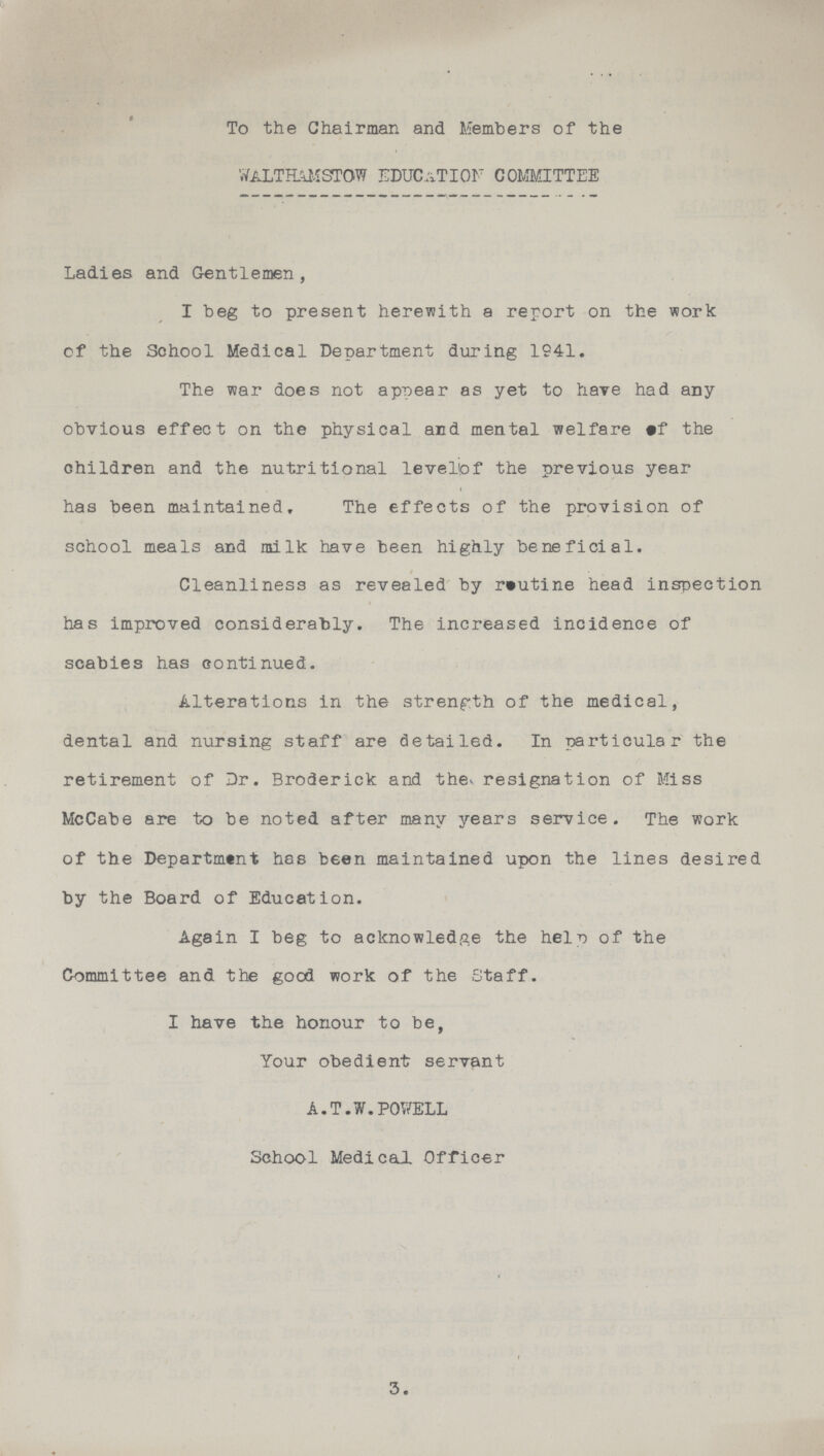To the Chairman and Members of the WALT HAMSTOW EDUCATION committee Ladies and Gentlemen, I beg to present herewith a report on the work of the School Medical Department during 1941. The war does not appear as yet to have had any obvious effect on the physical and mental welfare of the children and the nutritional level of the previous year has been maintained. The effects of the provision of school meals and milk have been highly beneficial. Cleanliness as revealed by routine head inspection has improved considerably. The increased incidence of scabies has continued. Alterations in the strength of the medical, dental and nursing staff are detailed. In particular the retirement of Dr. Broderick and the resignation of Miss McCabe are to be noted after many years service. The work of the Department has been maintained upon the lines desired by the Board of Education. Again I beg to acknowledge the help of the Committee and the good work of the Staff. I have the honour to be, Your obedient servant A.T.W.POWELL School Medical Officer 3.