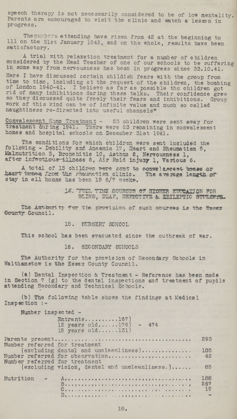 speech therapy is not necessarily considered to be of low mentality. Parents are. encouraged to visit the clinic and watch a lessen in progress. The numbers attending have risen from 42 at the beginning to 111 on the 31st January 1942, and on the whole, results have been satisfactory. A trial with relaxation treatment for a number of children considered by the Head Teacher of one of our schools to be suffering in some way from nervousness has been in progress since 33.10.41. Here I have discussed certain childish fears with the group from time to time, including at the request of the children, the bombing of London 1940-41. I believe as far as possible the children got rid of many inhibitions during these talks. Their confidence grew so they discussed quite freely their fears and inhibitions. Group work of this kind can be of infinite value and much so called naughtiness re-directed into useful channels Convalescent Home Treatment - 53 children were sent eway for treatment during 1941. There were 23 remaining in convalescent homes and hospital schools on December 31st 1941. The conditions for which children were sent included the following - Debility and. Anaemia 17, Heart and Rheumatism 5, Malnutrition 3, Bronchitis 10, Asthma 2, Nervousness 1, after infections illness 6, Air Raid injury 1, Various 6. A total of 15 children were sent to convelesosent homes or heart homes from the rheumatism clinic. The average length of stay in all homes has been 19 6/7 weeks. 14. FULL TIME COURSES OF HIGHER EDUCATION FOR BLIND, DSAF, DEFECTIVE & EPILEPTIC STULERTS. The .authority for the provision of such courses is the Essex County Counoil. 15. NURSERY SCHOOL This school has been evacuated since the outbreak of war. 16. SECONDARY SCHOOLS The Authority for the provision of Secondary Schools in Walthamstow is the Essex County Council. (a) Dental Inspection & Treatment - Reference has been made in Section 7 (g) to the dental inspections and treatment of pupils attending Secondary and Technical Schools. (b) The following table shows the findings at Medical Inspection Number inspected- Entrants 167 474 12 years old 176 15 years old 131 Parents present 293 Number referred for treatment (excluding dental and uncleanliness) 105 Number referred for observation 42 Number referred for treatment (excluding vision, dental and uncleanliness.) 85 Nutrition A. 188 B. 267 C. 19 D. - 18.