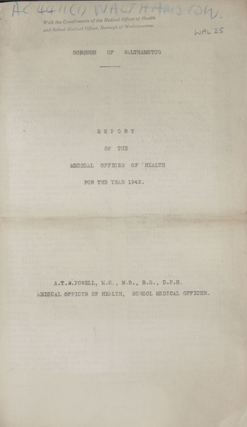 ??? With the Compliments of the Medical Officer of Health and School Medical Officer, Borough of Walthamstow. WAL 25 BROUGH OF WALTHAMSTOW REPORT OF TIES MEDICAL OFFICER OF 'HEALTH FOR THE YEAR 1942. A.T.POWELL, M.C., M.B., B.S., D.P.H. MEDICAL OFFICER OF HEALTH, SCHOOL MEDICAL OFFICER.