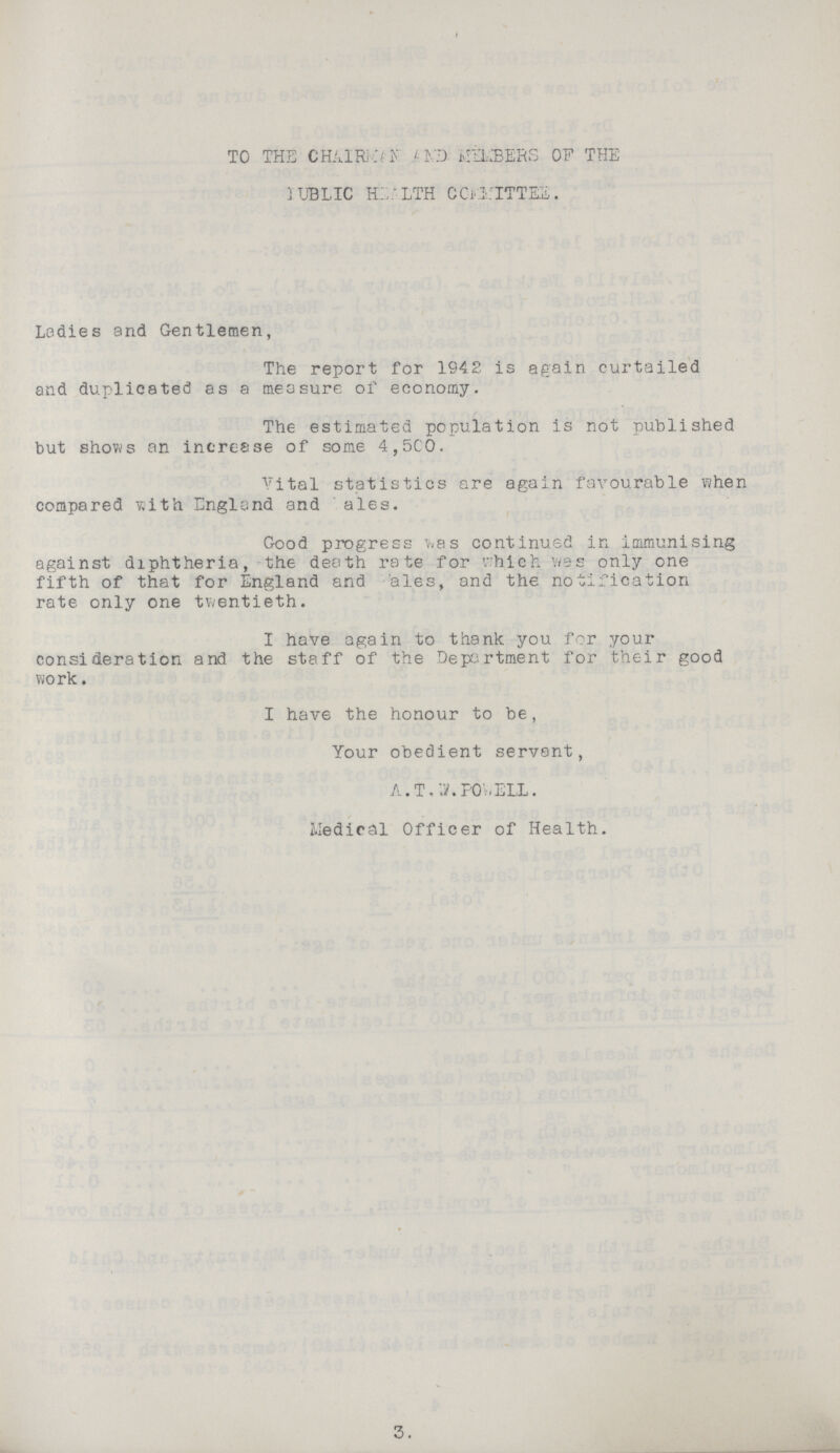 TO THE CHAIRMAN A ND NUMBERS OF THE PUBLIC HEALTH COMMITTEE. Ladies and Gentlemen, The report for 1942 is again curtailed and duplicated as a measure of economy. The estimated population is not published but shows an increase of some 4,500. Vital statistics are again favourable when compared with England and ales. Good progress was continued in immunising against diphtheria, the death rate for which was only one fifth of that for England and ales, and the notification rate only one twentieth. I have again to thank you for your consideration and the staff of the Department for their good work. I have the honour to be, Your obedient servant, A. T. .W. POWELL. Medical Officer of Health. 3.