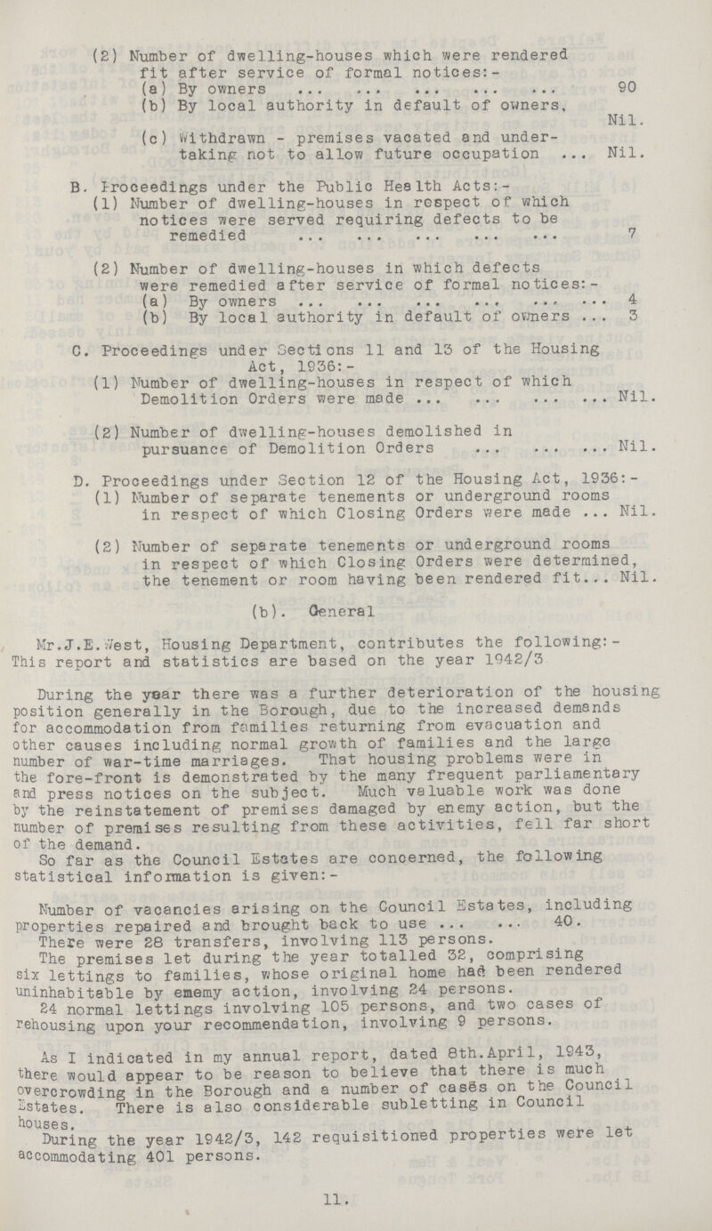 (2) Number of dwelling-houses which were rendered fit after service of formal notices:- (a) By owners 90 (b) By local authority in default of owners, Nil. (c) Withdrawn - premises vacated and under taking not to allow future occupation Nil. B. Proceedings under the Public Health Acts:- (1) Number of dwelling-houses in respect of which notices were served requiring defects to be remedied 7 (2) Number of dwelling-houses in which defects were remedied after service of formal notices:- (a) By owners 4 (b) By local authority in default of owners 5 C. Proceedings under Sections 11 and 13 of the Housing Act, 1936:- (1) Number of dwelling-houses in respect of which Demolition Orders were madeNil. (2) Number of dwelling-houses demolished in pursuance of Demolition Orders Nil. D. Proceedings under Section 12 of the Housing Act, 1936:- (1) Number of separate tenements or underground rooms in respect of which Closing Orders were made Nil. (2) Number of separate tenements or underground rooms in respect of which Closing Orders were determined, the tenement or room having been rendered fit Nil. (b). General Mr. J.E.//est, Housing Department, contributes the following: This report and statistics are based on the year 1942/3 During the year there was a further deterioration of the housing position generally in the Borough, due to the increased demands for accommodation from families returning from evacuation and other causes including normal growth of families and the large number of war-time marriages. That housing problems were in the fore-front is demonstrated by the many frequent parliamentary and press notices on the subject. Much valuable work was done by the reinstatement of premises damaged by enemy action, but the number of premises resulting from these activities, fell far short of the demand. So far as the Council Estates are concerned, the following statistical information is given:- Number of vacancies arising on the Council Estates, including properties repaired and brought back to use 40. There were 28 transfers, involving 113 persons. The premises let during the year totalled 32, comprising six lettings to families, whose original home had been rendered uninhabitable by ememy action, involving 24 persons. 24 normal lettings involving 105 persons, and two cases of rehousing upon your recommendation, involving 9 persons. As I indicated in my annual report, dated 8th.April, 1943, there would appear to be reason to believe that there is much overcrowding in the Borough and a number of cases on the Council Estates. There is also considerable subletting in Council houses. During the year 1942/3, 142 requisitioned properties were let accommodating 401 persons. 11.