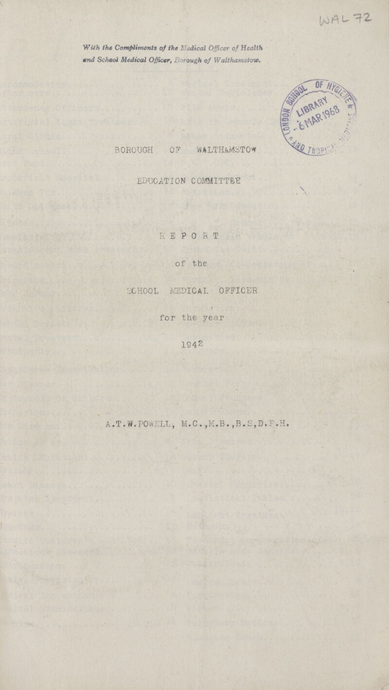 WAL 72. With the Compliments of the Medical Officer of Health and School Medical Officer, Borough of Walthamstow. BOROUGH 07 WALTH&MSTOW EDUCATION COMMITTEE REPORT of the SCHOOL MEDICAL OFFICER for the year 1942 A.T.W.POWELL, M.C.,M.B.,B.S,D.P.H.