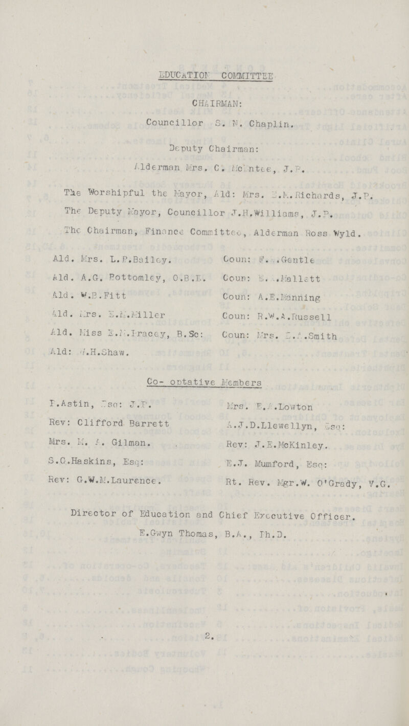 EDUCaTION committee CHAIRMAN: Councillor S. N'. Chaplin. Deputy Chairman: Alderman Mrs. C. Mc???ntee, J.P. Tie Worshipful the Mayor, Aid: Mrs. E.M.Richards, j.P. The Deputy Mayor, Councillor .T.H.Williams, J.P. The Chairman, Finance Cormrittc. , Alderman Ross Wyld. Aid. Mrs. L. P.Bailey. Coun: F. .Gentle Aid. A.G. Bottomley, O.B.E. Coun: E. Mellett Aid. w.B.Fitt Coun: A.E.Manning Aild. Mrs. S.M.Miller Coun: R.V.a.Russell Aid. Miss E.M.Iracey, B.Sc: Coun: Mrs. E.A.Smith Aid: ???. H.Shaw. Co- optative Members I.Astin, Esq: J.P. Mrs. E.A.Lowton Rev: Clifford Barrett A.J.D.Llewellyn, Isq: Mrs. M. A. Gilman. Rev: J.E.McKinley. S.C-.Haskins, Esq: E.J. Mumford, Esq: Rev: G.W.M.Laurence. Rt. Rev. Mgr.W. O'Grady, V.G. Director of Education and Chief Executive Officer. E.Gvvyn Thomas, B.A., Th.3. 2.