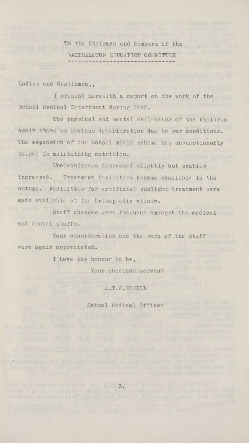 To the Chairman and Members of the WALTHAMSTOW EDUCATION COMMITTEE Ladies and Gentlemen,, I present herewith a report on the work of the School Medical Department during 1942. The physical and mental well-being of the children again shows no obvious deterioration due to war conditions. The expansion of the school meals scheme has unouestionably helped in maintaining nutrition. Uncleanliness decreased slightly but scabies increased. Treatment facilities became available in the autumn. Facilities for artificial, sunlight treatment were made available at the Orthopaedic clinic. Staff changes were frequent amongst the medical and dental staffs. Your consideration and the Work of the staff were again appreciated. I have the honour to be, Your obedient servant A,T.W.POWELL School Medical Officer •• 3.