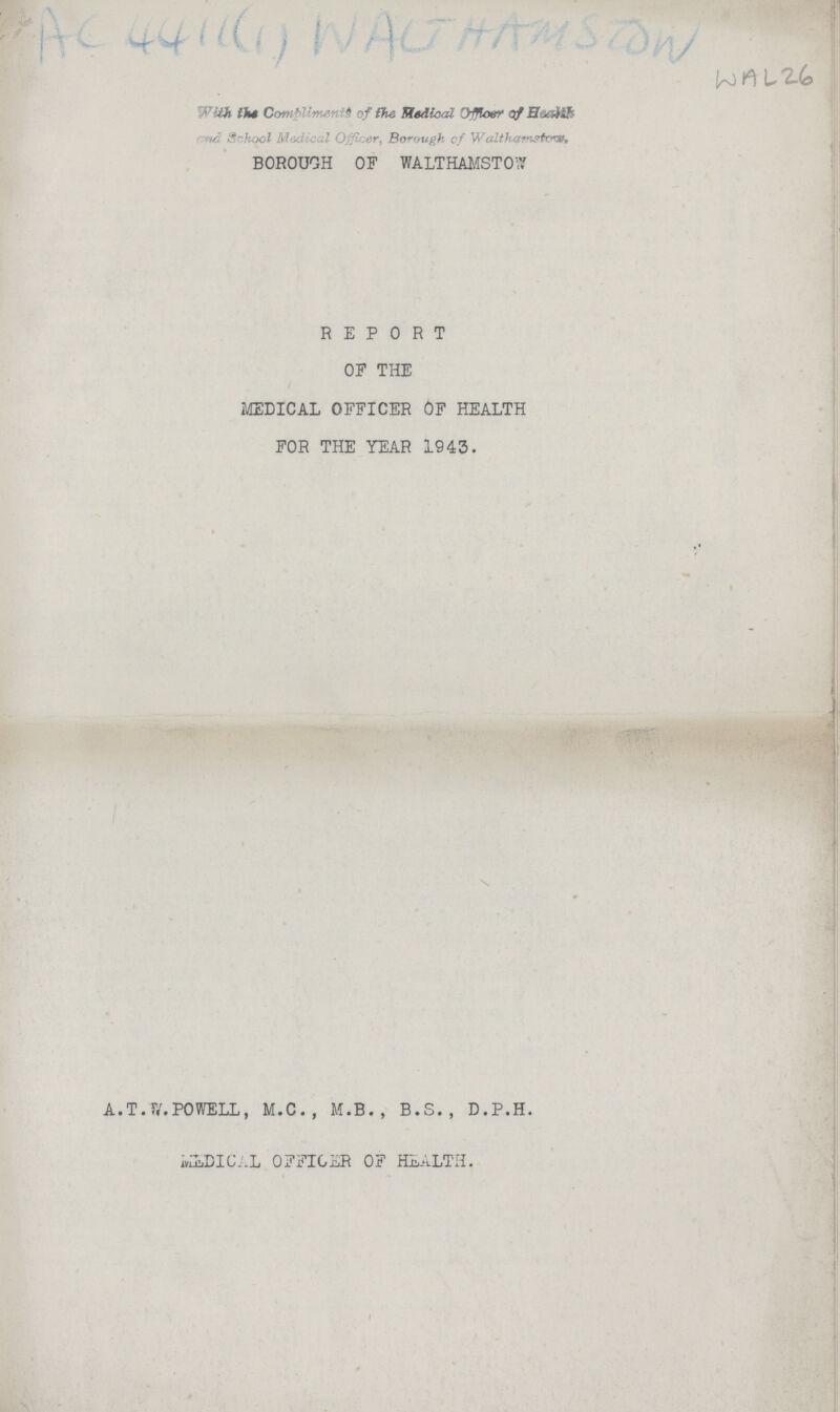 Ac 4411 (1) WALTHAMESTOW JrO h [*2.(9 With the Compliments of the Medical Officer of Health and School Medical Officer, Borough of Walthmestow. BOROUGH OF WALTHAMSTOW REPORT OF THE MEDICAL OFFICER OF HEALTH FOR THE YEAR 1943. A.T.SV.POWELL, M.C., M.B., B.S., D.P.H. mLDICAL OFFICER OF HEALTH.